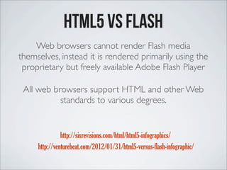 HTML5 vs FLASH
Web browsers cannot render Flash media
themselves, instead it is rendered primarily using the
proprietary but freely available Adobe Flash Player
http://sixrevisions.com/html/html5-infographics/
http://venturebeat.com/2012/01/31/html5-versus-flash-infographic/
All web browsers support HTML and other Web
standards to various degrees.
 