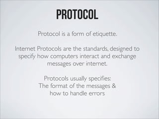 Protocol
Protocol is a form of etiquette.
Internet Protocols are the standards, designed to
specify how computers interact and exchange
messages over internet.
Protocols usually speciﬁes:
The format of the messages &
how to handle errors
 