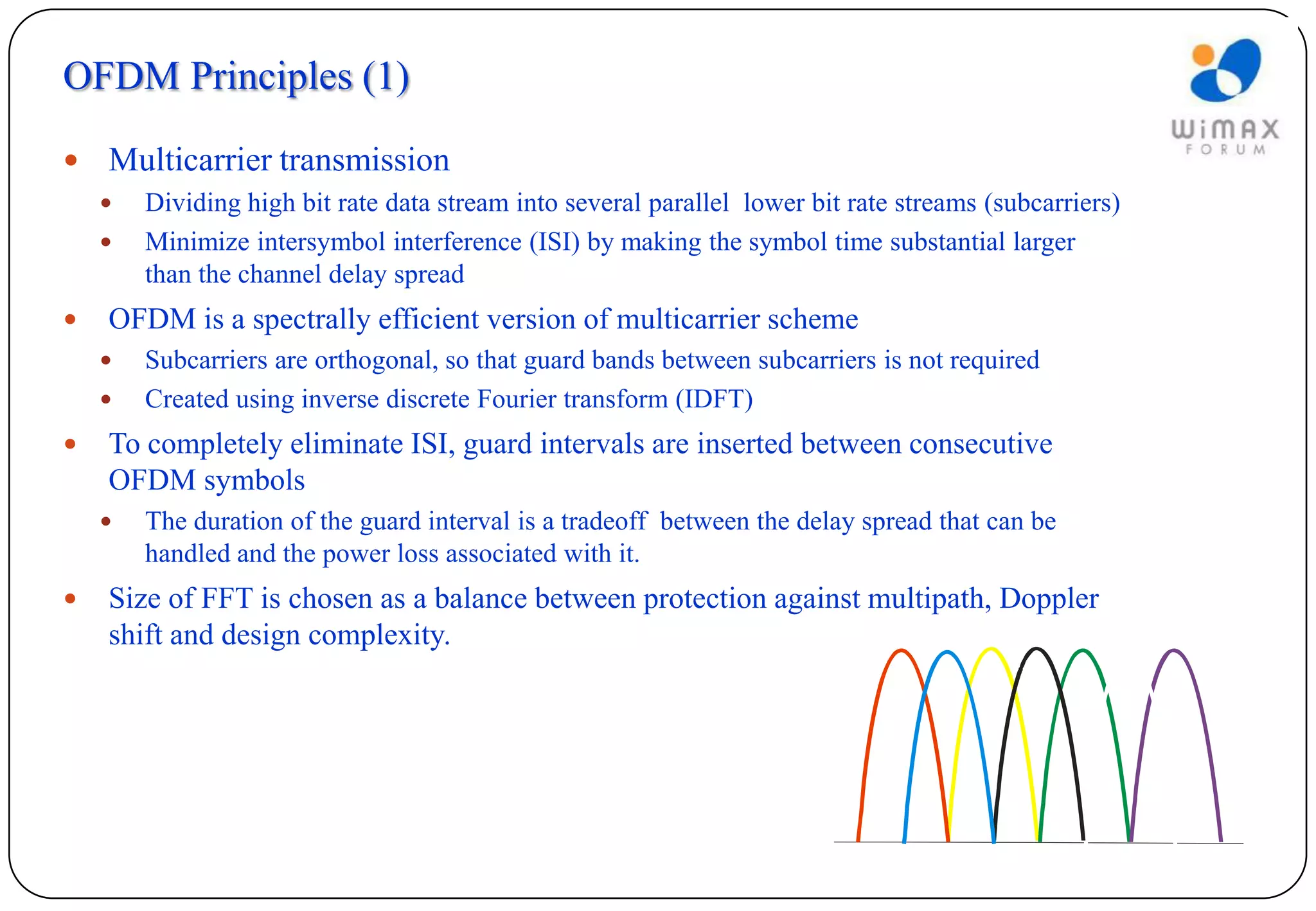 OFDM Principles (1)

   Multicarrier transmission
       Dividing high bit rate data stream into several parallel lower bit rate streams (subcarriers)
       Minimize intersymbol interference (ISI) by making the symbol time substantial larger
        than the channel delay spread
   OFDM is a spectrally efficient version of multicarrier scheme
       Subcarriers are orthogonal, so that guard bands between subcarriers is not required
       Created using inverse discrete Fourier transform (IDFT)
   To completely eliminate ISI, guard intervals are inserted between consecutive
    OFDM symbols
       The duration of the guard interval is a tradeoff between the delay spread that can be
        handled and the power loss associated with it.
   Size of FFT is chosen as a balance between protection against multipath, Doppler
    shift and design complexity.
 