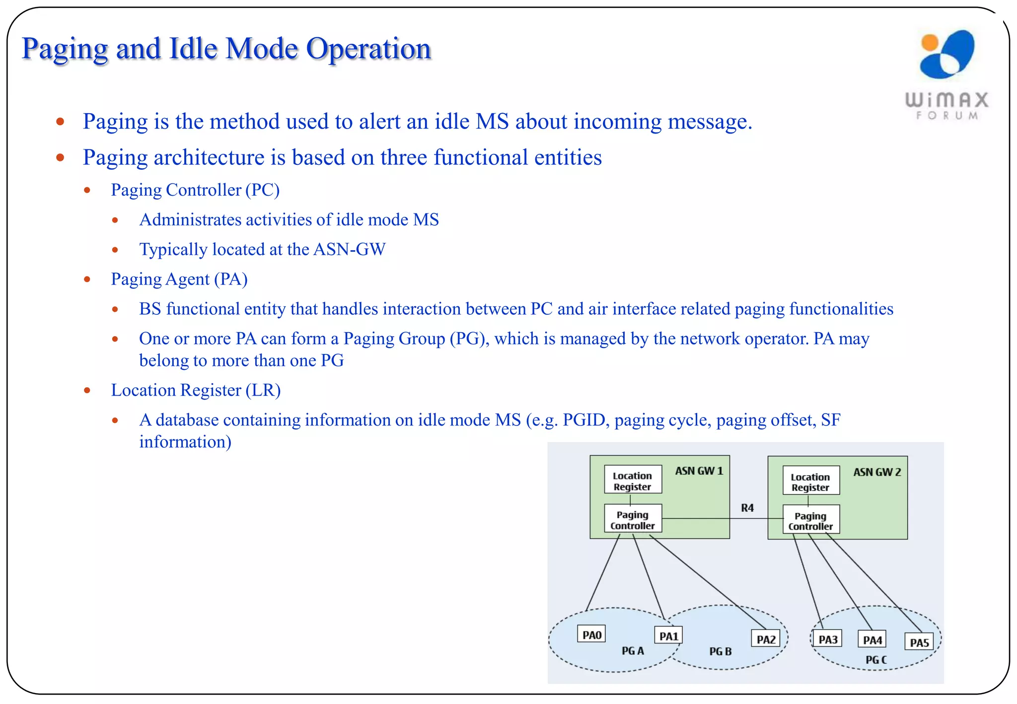 Paging and Idle Mode Operation

   Paging is the method used to alert an idle MS about incoming message.
   Paging architecture is based on three functional entities
        Paging Controller (PC)
            Administrates activities of idle mode MS
            Typically located at the ASN-GW
        Paging Agent (PA)
            BS functional entity that handles interaction between PC and air interface related paging functionalities
            One or more PA can form a Paging Group (PG), which is managed by the network operator. PA may
             belong to more than one PG
        Location Register (LR)
            A database containing information on idle mode MS (e.g. PGID, paging cycle, paging offset, SF
             information)
 