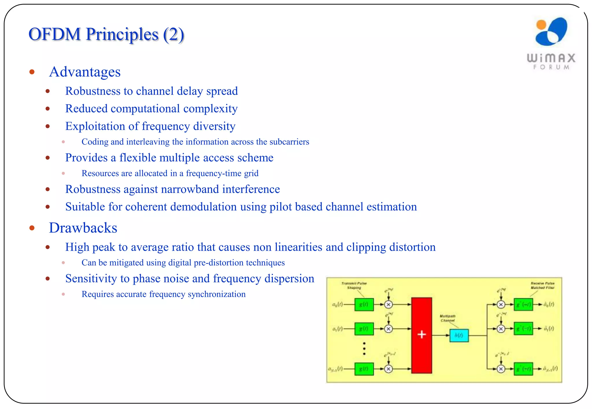 OFDM Principles (2)

   Advantages
       Robustness to channel delay spread
       Reduced computational complexity
       Exploitation of frequency diversity
           Coding and interleaving the information across the subcarriers
       Provides a flexible multiple access scheme
           Resources are allocated in a frequency-time grid
       Robustness against narrowband interference
       Suitable for coherent demodulation using pilot based channel estimation
   Drawbacks
       High peak to average ratio that causes non linearities and clipping distortion
           Can be mitigated using digital pre-distortion techniques
       Sensitivity to phase noise and frequency dispersion
           Requires accurate frequency synchronization
 