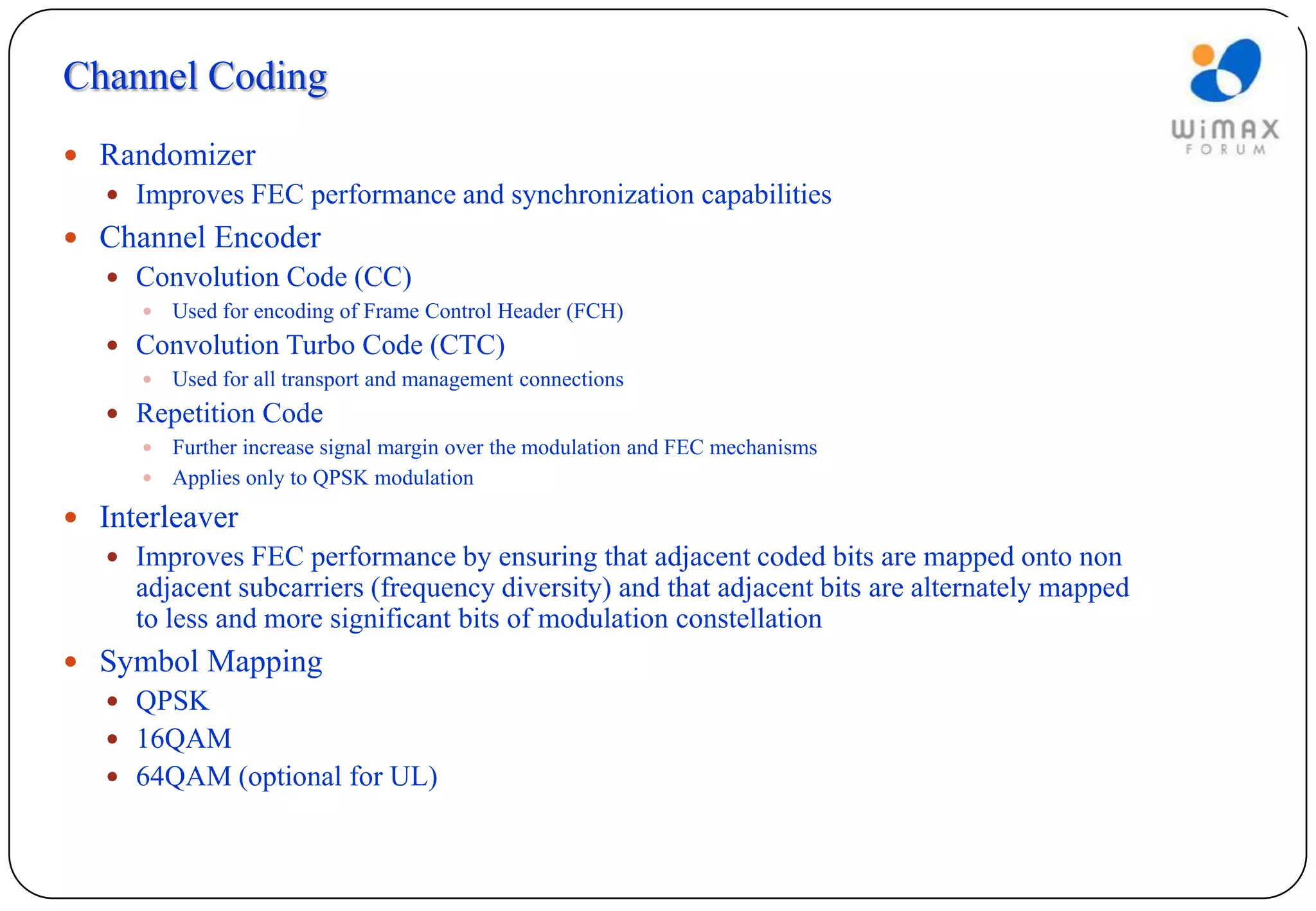 Channel Coding
 Randomizer
    Improves FEC performance and synchronization capabilities
 Channel Encoder
    Convolution Code (CC)
        Used for encoding of Frame Control Header (FCH)
    Convolution Turbo Code (CTC)
        Used for all transport and management connections
    Repetition Code
      Further increase signal margin over the modulation and FEC mechanisms
      Applies only to QPSK modulation

 Interleaver
    Improves FEC performance by ensuring that adjacent coded bits are mapped onto non
     adjacent subcarriers (frequency diversity) and that adjacent bits are alternately mapped
     to less and more significant bits of modulation constellation
 Symbol Mapping
    QPSK
    16QAM
    64QAM (optional for UL)
 