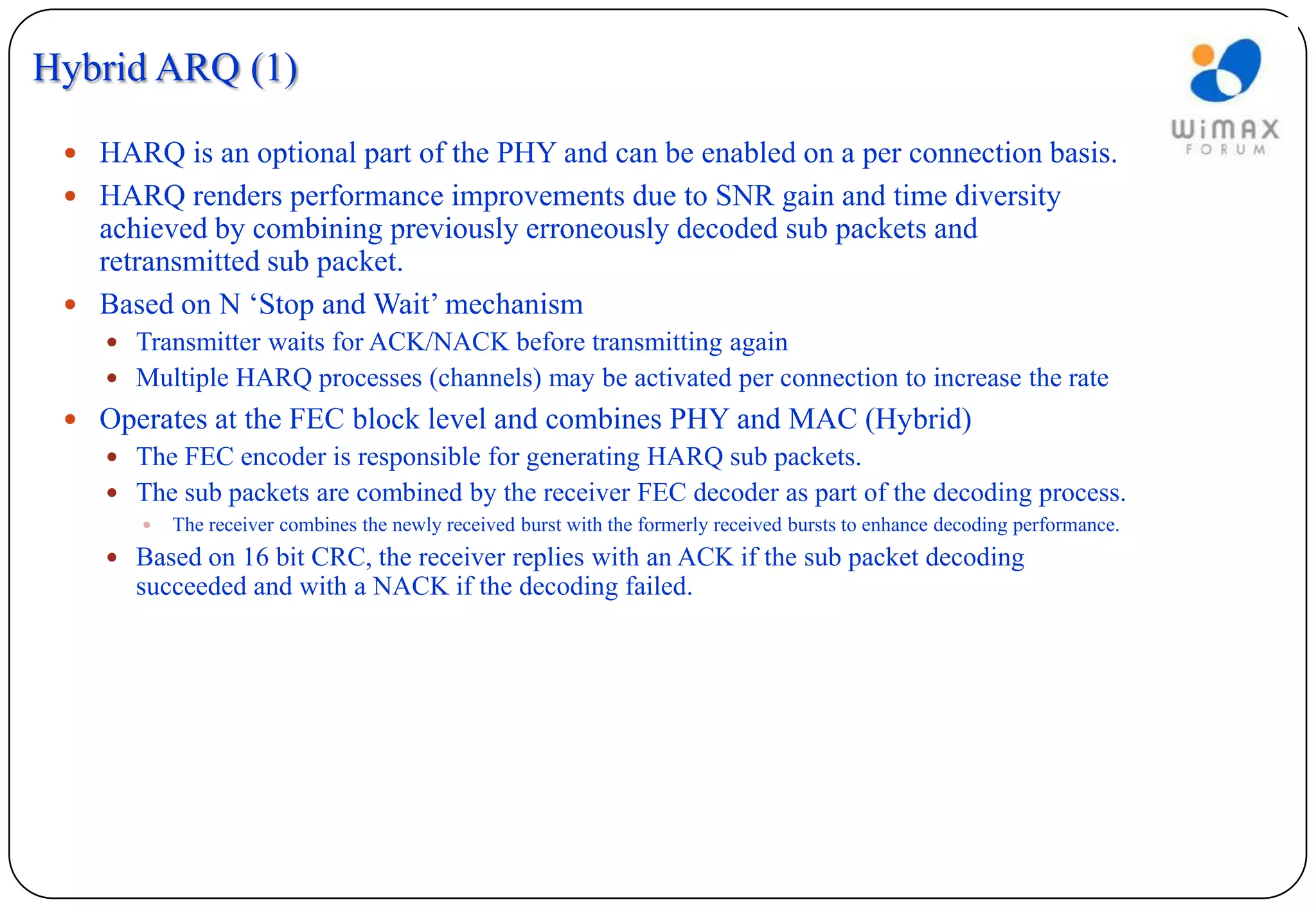 Hybrid ARQ (1)

  HARQ is an optional part of the PHY and can be enabled on a per connection basis.
  HARQ renders performance improvements due to SNR gain and time diversity
   achieved by combining previously erroneously decoded sub packets and
   retransmitted sub packet.
  Based on N ‘Stop and Wait’ mechanism
     Transmitter waits for ACK/NACK before transmitting again
     Multiple HARQ processes (channels) may be activated per connection to increase the rate
  Operates at the FEC block level and combines PHY and MAC (Hybrid)
    The FEC encoder is responsible for generating HARQ sub packets.
    The sub packets are combined by the receiver FEC decoder as part of the decoding process.
          The receiver combines the newly received burst with the formerly received bursts to enhance decoding performance.
     Based on 16 bit CRC, the receiver replies with an ACK if the sub packet decoding
       succeeded and with a NACK if the decoding failed.
 