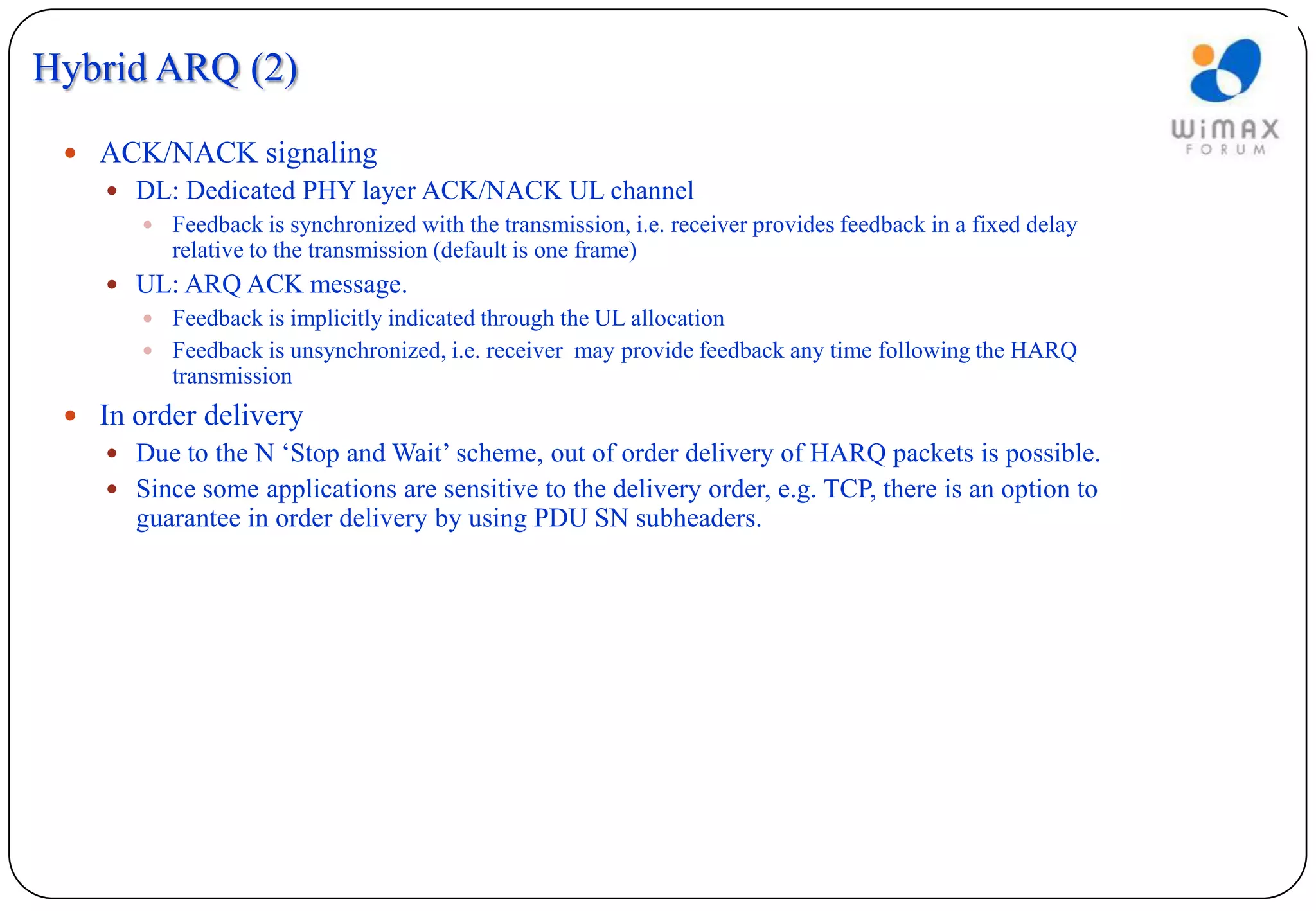 Hybrid ARQ (2)

  ACK/NACK signaling
    DL: Dedicated PHY layer ACK/NACK UL channel
         Feedback is synchronized with the transmission, i.e. receiver provides feedback in a fixed delay
           relative to the transmission (default is one frame)
     UL: ARQ ACK message.
       Feedback is implicitly indicated through the UL allocation
       Feedback is unsynchronized, i.e. receiver may provide feedback any time following the HARQ
        transmission
  In order delivery
     Due to the N ‘Stop and Wait’ scheme, out of order delivery of HARQ packets is possible.
     Since some applications are sensitive to the delivery order, e.g. TCP, there is an option to
      guarantee in order delivery by using PDU SN subheaders.
 