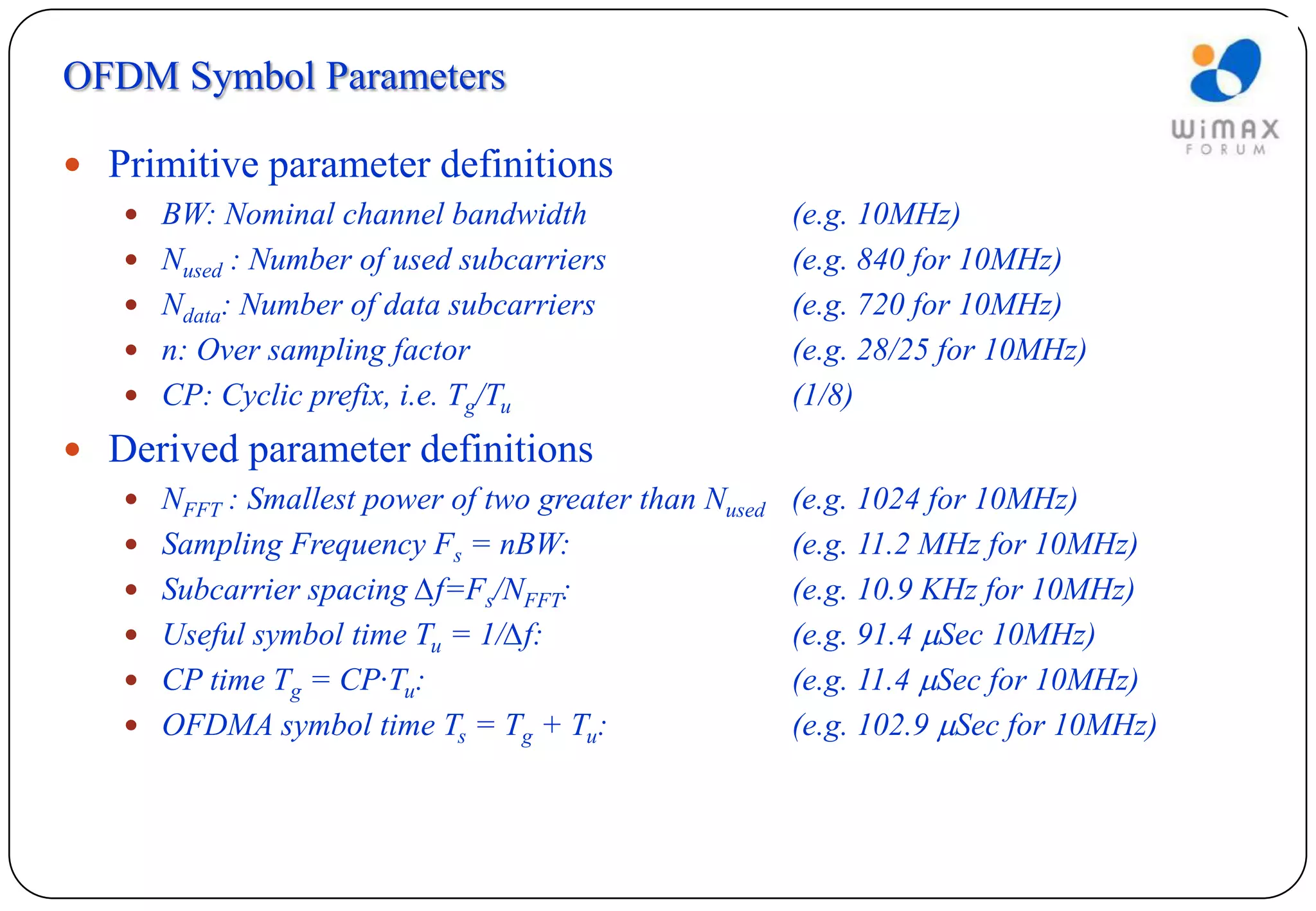 OFDM Symbol Parameters

 Primitive parameter definitions
    BW: Nominal channel bandwidth                  (e.g. 10MHz)
    Nused : Number of used subcarriers             (e.g. 840 for 10MHz)
    Ndata: Number of data subcarriers              (e.g. 720 for 10MHz)
    n: Over sampling factor                        (e.g. 28/25 for 10MHz)
    CP: Cyclic prefix, i.e. Tg/Tu                  (1/8)
 Derived parameter definitions
    NFFT : Smallest power of two greater than Nused (e.g. 1024 for 10MHz)
    Sampling Frequency Fs = nBW:                   (e.g. 11.2 MHz for 10MHz)
    Subcarrier spacing ∆f=Fs/NFFT:                 (e.g. 10.9 KHz for 10MHz)
    Useful symbol time Tu = 1/∆f:                  (e.g. 91.4 Sec 10MHz)
    CP time Tg = CP∙Tu:                            (e.g. 11.4 Sec for 10MHz)
    OFDMA symbol time Ts = Tg + Tu:                (e.g. 102.9 Sec for 10MHz)
 