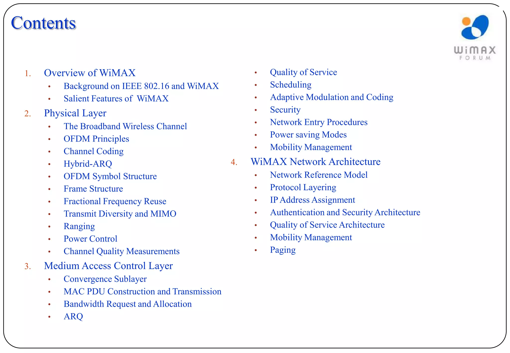 Contents

 1.   Overview of WiMAX                                •   Quality of Service
      •   Background on IEEE 802.16 and WiMAX          •   Scheduling
      •   Salient Features of WiMAX                    •   Adaptive Modulation and Coding
 2.   Physical Layer                                   •   Security
                                                       •   Network Entry Procedures
      •   The Broadband Wireless Channel
                                                       •   Power saving Modes
      •   OFDM Principles
                                                       •   Mobility Management
      •   Channel Coding
      •   Hybrid-ARQ                              4.   WiMAX Network Architecture
      •   OFDM Symbol Structure                        •   Network Reference Model
      •   Frame Structure                              •   Protocol Layering
      •   Fractional Frequency Reuse                   •   IP Address Assignment
      •   Transmit Diversity and MIMO                  •   Authentication and Security Architecture
      •   Ranging                                      •   Quality of Service Architecture
      •   Power Control                                •   Mobility Management
      •   Channel Quality Measurements                 •   Paging
 3.   Medium Access Control Layer
      •   Convergence Sublayer
      •   MAC PDU Construction and Transmission
      •   Bandwidth Request and Allocation
      •   ARQ
 