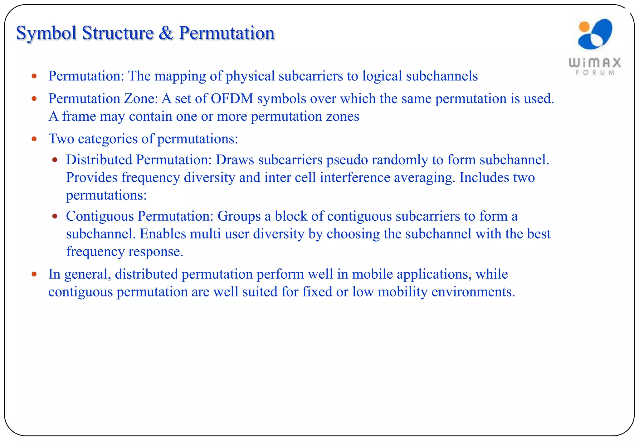 Symbol Structure & Permutation

  Permutation: The mapping of physical subcarriers to logical subchannels
  Permutation Zone: A set of OFDM symbols over which the same permutation is used.
   A frame may contain one or more permutation zones
  Two categories of permutations:
     Distributed Permutation: Draws subcarriers pseudo randomly to form subchannel.
      Provides frequency diversity and inter cell interference averaging. Includes two
      permutations:
     Contiguous Permutation: Groups a block of contiguous subcarriers to form a
      subchannel. Enables multi user diversity by choosing the subchannel with the best
      frequency response.
  In general, distributed permutation perform well in mobile applications, while
   contiguous permutation are well suited for fixed or low mobility environments.
 