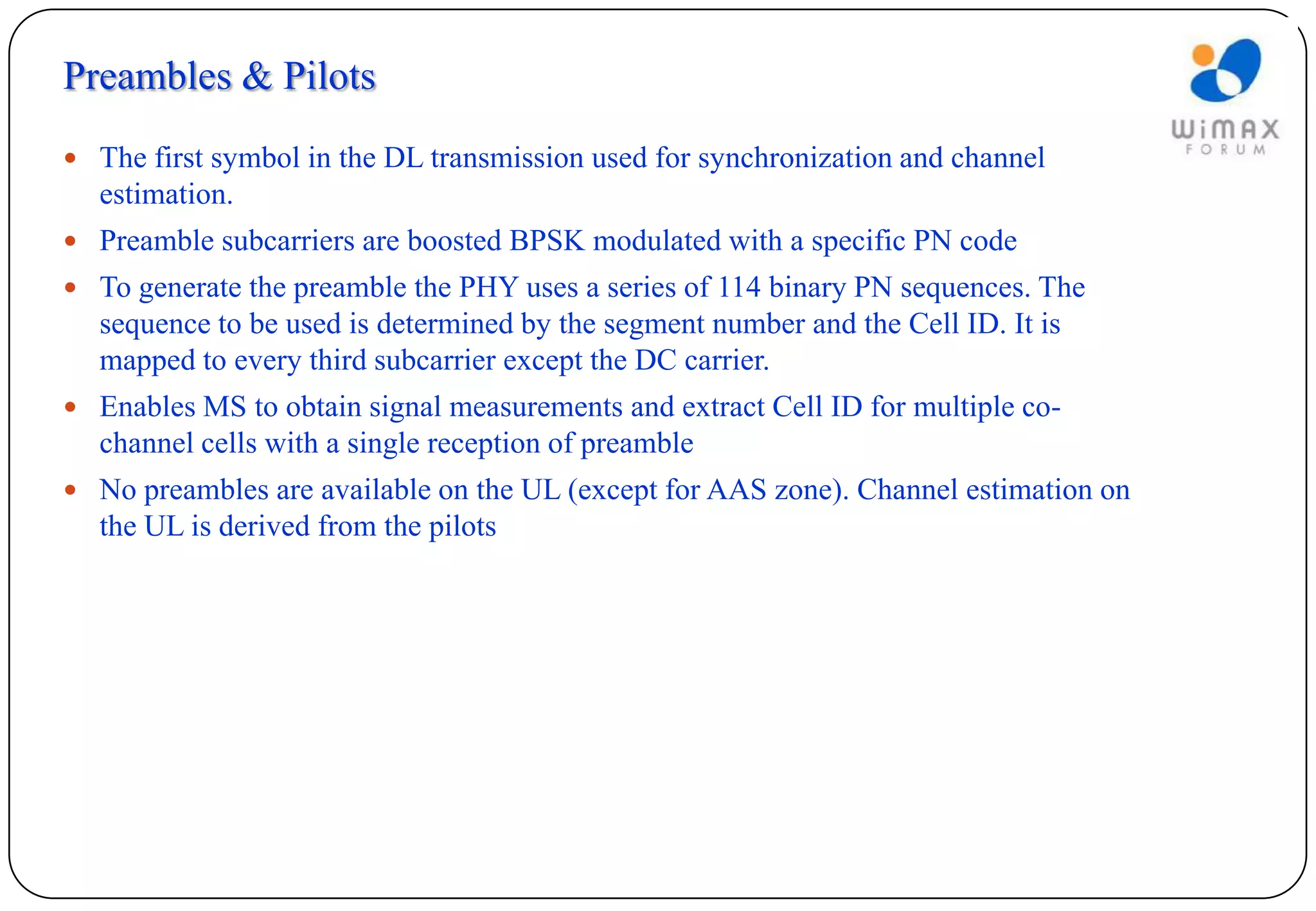 Preambles & Pilots
 The first symbol in the DL transmission used for synchronization and channel
  estimation.
 Preamble subcarriers are boosted BPSK modulated with a specific PN code
 To generate the preamble the PHY uses a series of 114 binary PN sequences. The
  sequence to be used is determined by the segment number and the Cell ID. It is
  mapped to every third subcarrier except the DC carrier.
 Enables MS to obtain signal measurements and extract Cell ID for multiple co-
  channel cells with a single reception of preamble
 No preambles are available on the UL (except for AAS zone). Channel estimation on
  the UL is derived from the pilots
 