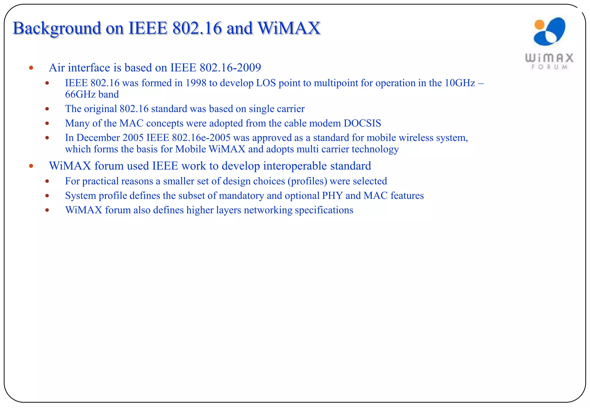Background on IEEE 802.16 and WiMAX

    Air interface is based on IEEE 802.16-2009
        IEEE 802.16 was formed in 1998 to develop LOS point to multipoint for operation in the 10GHz –
         66GHz band
        The original 802.16 standard was based on single carrier
        Many of the MAC concepts were adopted from the cable modem DOCSIS
        In December 2005 IEEE 802.16e-2005 was approved as a standard for mobile wireless system,
         which forms the basis for Mobile WiMAX and adopts multi carrier technology
    WiMAX forum used IEEE work to develop interoperable standard
        For practical reasons a smaller set of design choices (profiles) were selected
        System profile defines the subset of mandatory and optional PHY and MAC features
        WiMAX forum also defines higher layers networking specifications
 