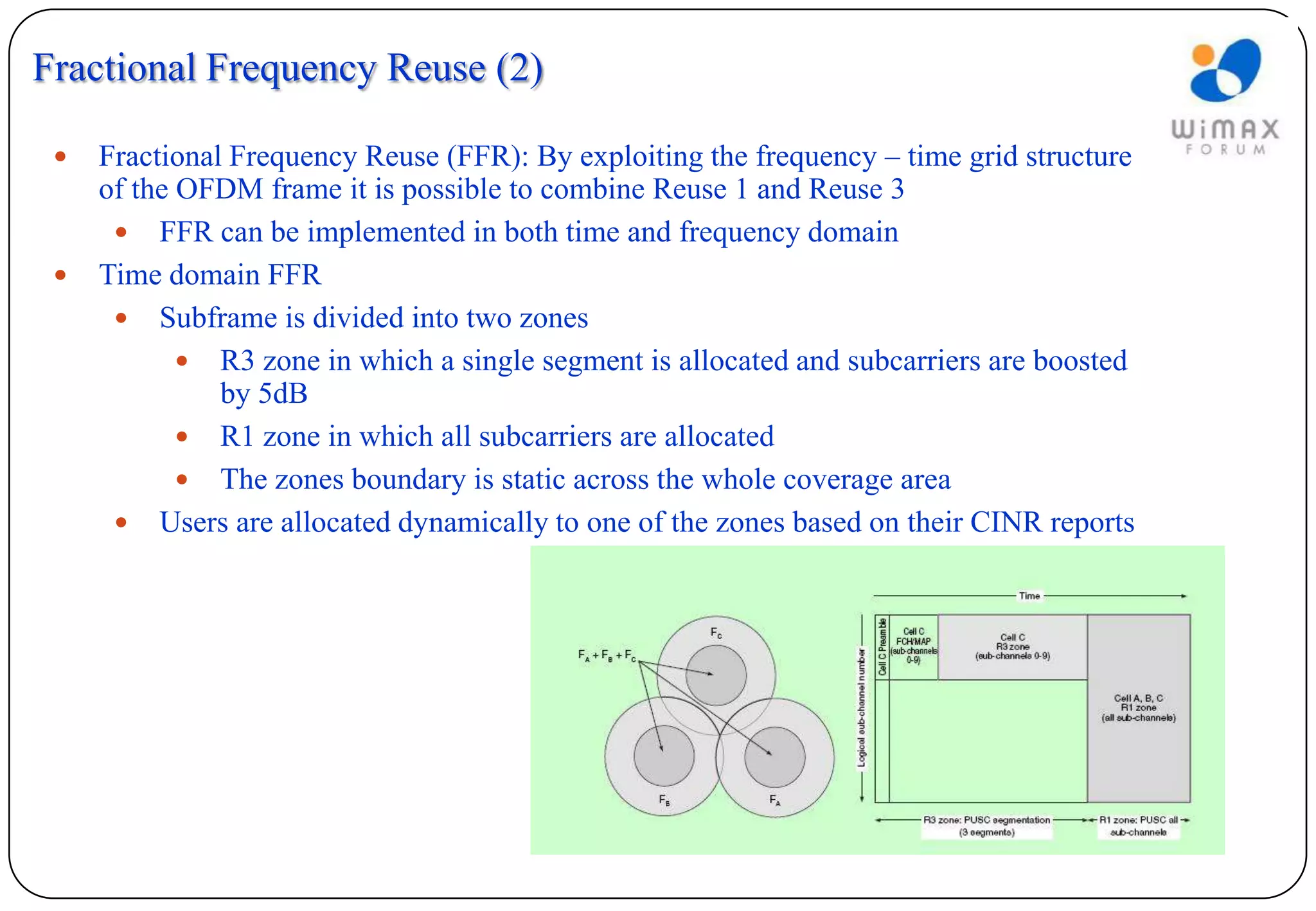 Fractional Frequency Reuse (2)

    Fractional Frequency Reuse (FFR): By exploiting the frequency – time grid structure
     of the OFDM frame it is possible to combine Reuse 1 and Reuse 3
       FFR can be implemented in both time and frequency domain
    Time domain FFR
       Subframe is divided into two zones
             R3 zone in which a single segment is allocated and subcarriers are boosted
               by 5dB
             R1 zone in which all subcarriers are allocated
             The zones boundary is static across the whole coverage area
       Users are allocated dynamically to one of the zones based on their CINR reports
 