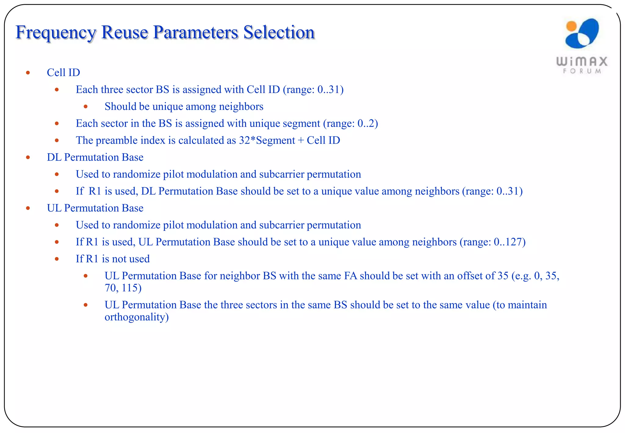 Frequency Reuse Parameters Selection
    Cell ID
          Each three sector BS is assigned with Cell ID (range: 0..31)
                  Should be unique among neighbors
          Each sector in the BS is assigned with unique segment (range: 0..2)
          The preamble index is calculated as 32*Segment + Cell ID
    DL Permutation Base
          Used to randomize pilot modulation and subcarrier permutation
          If R1 is used, DL Permutation Base should be set to a unique value among neighbors (range: 0..31)
    UL Permutation Base
          Used to randomize pilot modulation and subcarrier permutation
          If R1 is used, UL Permutation Base should be set to a unique value among neighbors (range: 0..127)
          If R1 is not used
                  UL Permutation Base for neighbor BS with the same FA should be set with an offset of 35 (e.g. 0, 35,
                   70, 115)
                  UL Permutation Base the three sectors in the same BS should be set to the same value (to maintain
                   orthogonality)
 