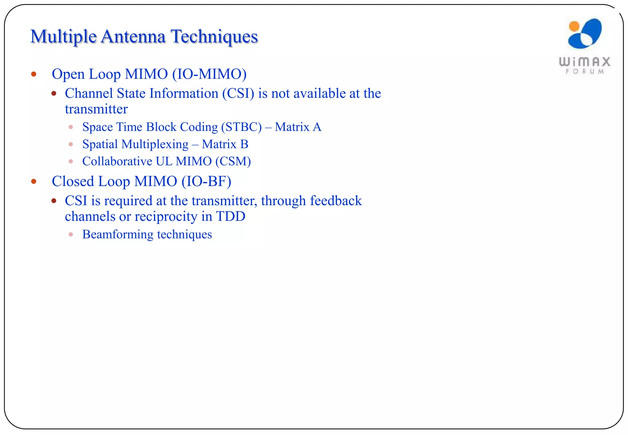 Multiple Antenna Techniques
   Open Loop MIMO (IO-MIMO)
     Channel State Information (CSI) is not available at the
      transmitter
        Space Time Block Coding (STBC) – Matrix A
        Spatial Multiplexing – Matrix B
        Collaborative UL MIMO (CSM)
   Closed Loop MIMO (IO-BF)
     CSI is required at the transmitter, through feedback
      channels or reciprocity in TDD
        Beamforming techniques
 