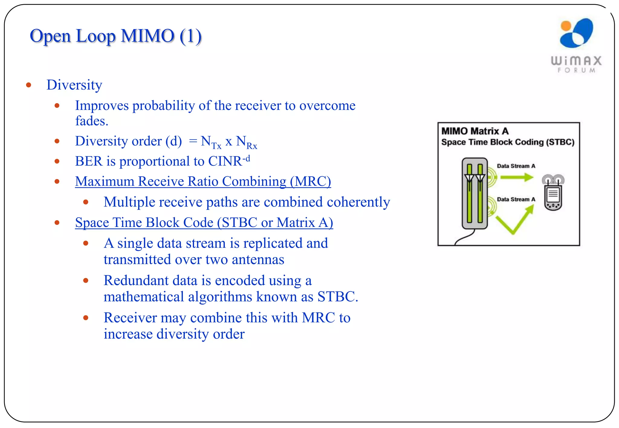 Open Loop MIMO (1)

   Diversity
        Improves probability of the receiver to overcome
         fades.
        Diversity order (d) = NTx x NRx
        BER is proportional to CINR-d
        Maximum Receive Ratio Combining (MRC)
               Multiple receive paths are combined coherently
        Space Time Block Code (STBC or Matrix A)
           A single data stream is replicated and
            transmitted over two antennas
           Redundant data is encoded using a
            mathematical algorithms known as STBC.
           Receiver may combine this with MRC to
            increase diversity order
 