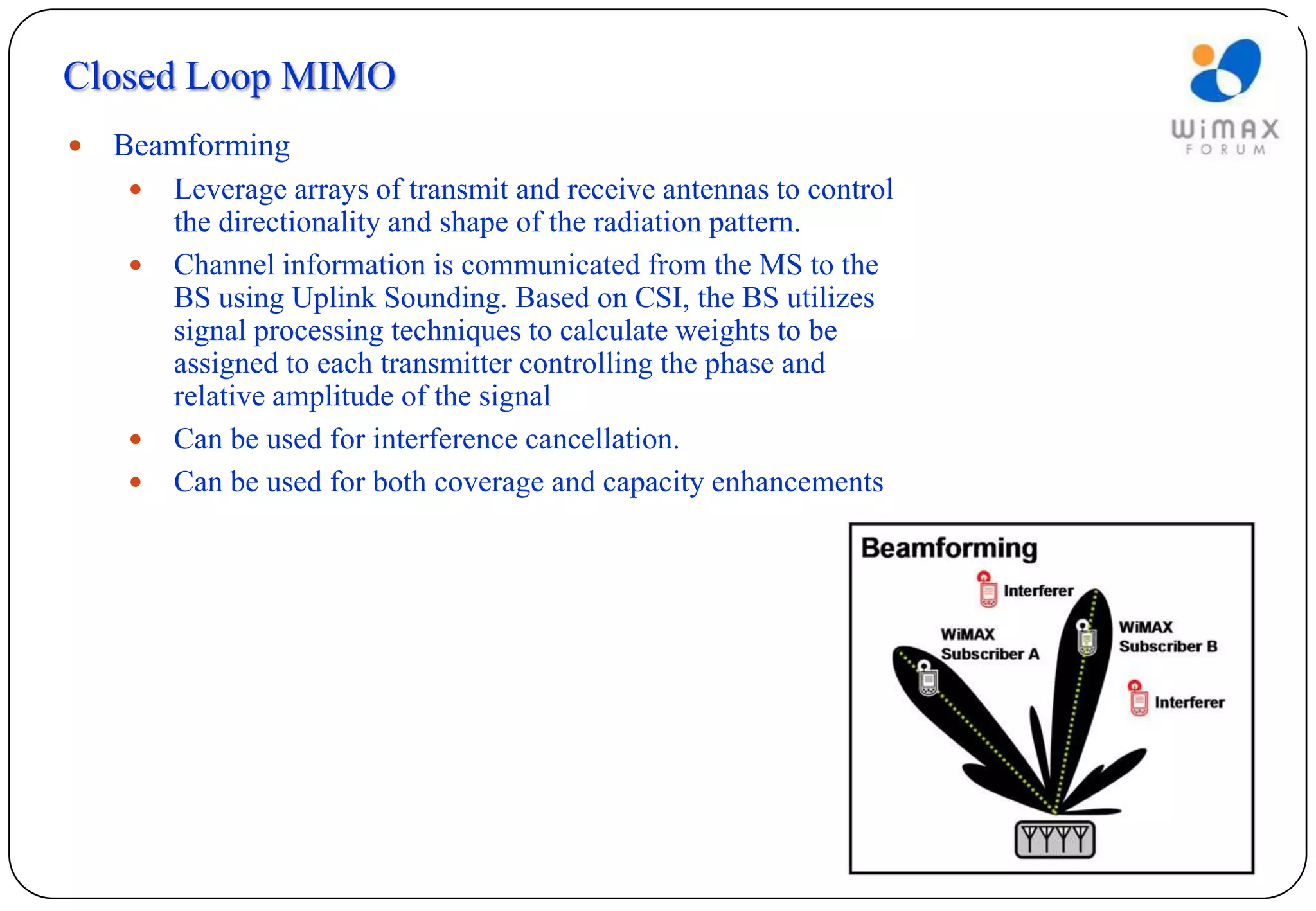 Closed Loop MIMO
   Beamforming
       Leverage arrays of transmit and receive antennas to control
        the directionality and shape of the radiation pattern.
       Channel information is communicated from the MS to the
        BS using Uplink Sounding. Based on CSI, the BS utilizes
        signal processing techniques to calculate weights to be
        assigned to each transmitter controlling the phase and
        relative amplitude of the signal
       Can be used for interference cancellation.
       Can be used for both coverage and capacity enhancements
 
