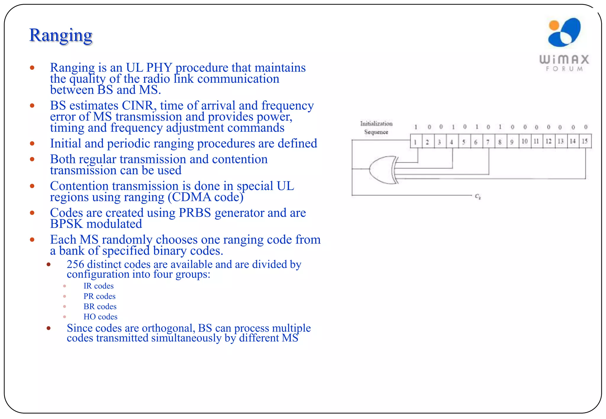 Ranging
   Ranging is an UL PHY procedure that maintains
    the quality of the radio link communication
    between BS and MS.
   BS estimates CINR, time of arrival and frequency
    error of MS transmission and provides power,
    timing and frequency adjustment commands
   Initial and periodic ranging procedures are defined
   Both regular transmission and contention
    transmission can be used
   Contention transmission is done in special UL
    regions using ranging (CDMA code)
   Codes are created using PRBS generator and are
    BPSK modulated
   Each MS randomly chooses one ranging code from
    a bank of specified binary codes.
           256 distinct codes are available and are divided by
            configuration into four groups:
              IR codes
              PR codes
              BR codes
              HO codes
           Since codes are orthogonal, BS can process multiple
            codes transmitted simultaneously by different MS
 