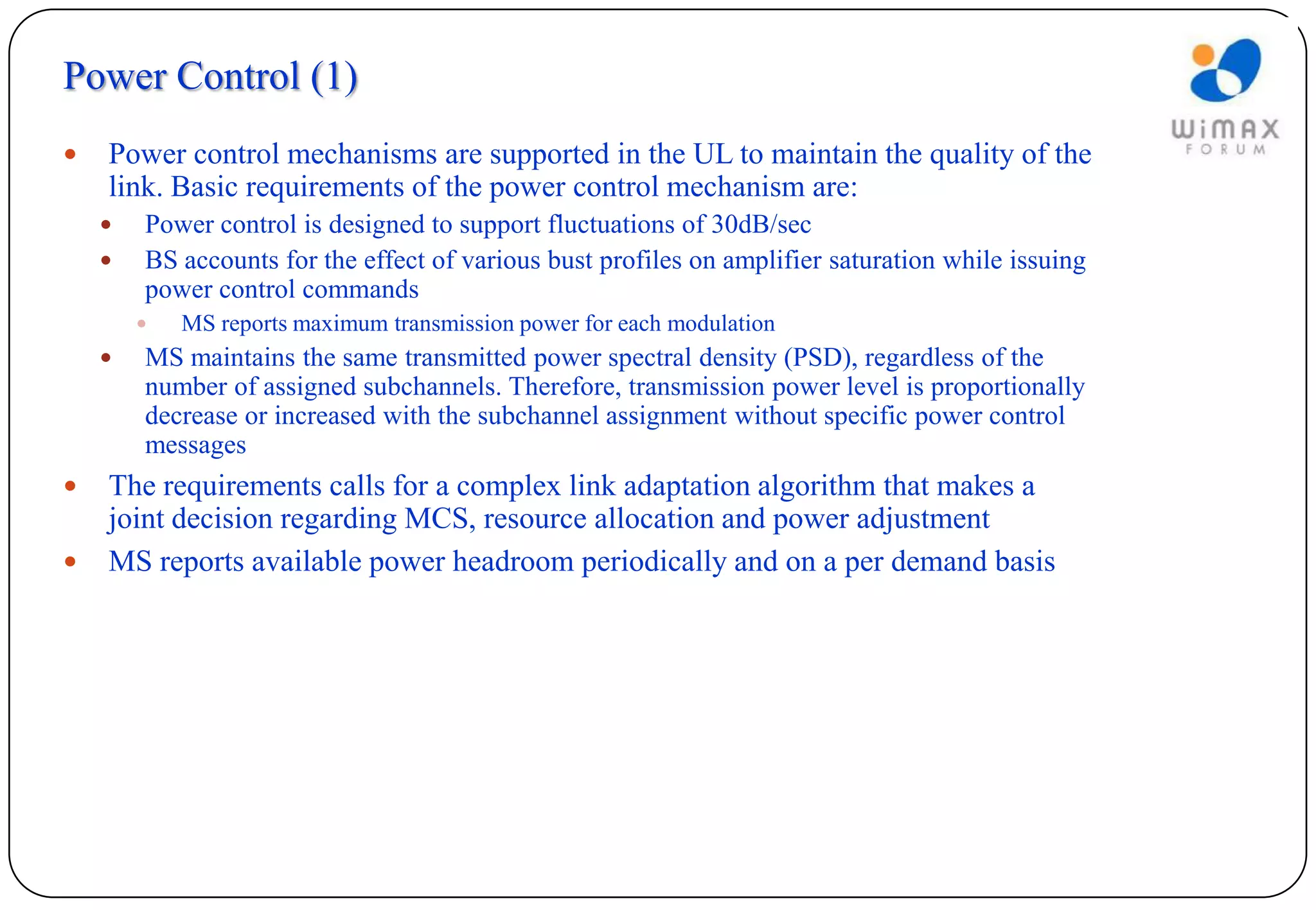 Power Control (1)
   Power control mechanisms are supported in the UL to maintain the quality of the
    link. Basic requirements of the power control mechanism are:
       Power control is designed to support fluctuations of 30dB/sec
       BS accounts for the effect of various bust profiles on amplifier saturation while issuing
        power control commands
           MS reports maximum transmission power for each modulation
       MS maintains the same transmitted power spectral density (PSD), regardless of the
        number of assigned subchannels. Therefore, transmission power level is proportionally
        decrease or increased with the subchannel assignment without specific power control
        messages
   The requirements calls for a complex link adaptation algorithm that makes a
    joint decision regarding MCS, resource allocation and power adjustment
   MS reports available power headroom periodically and on a per demand basis
 
