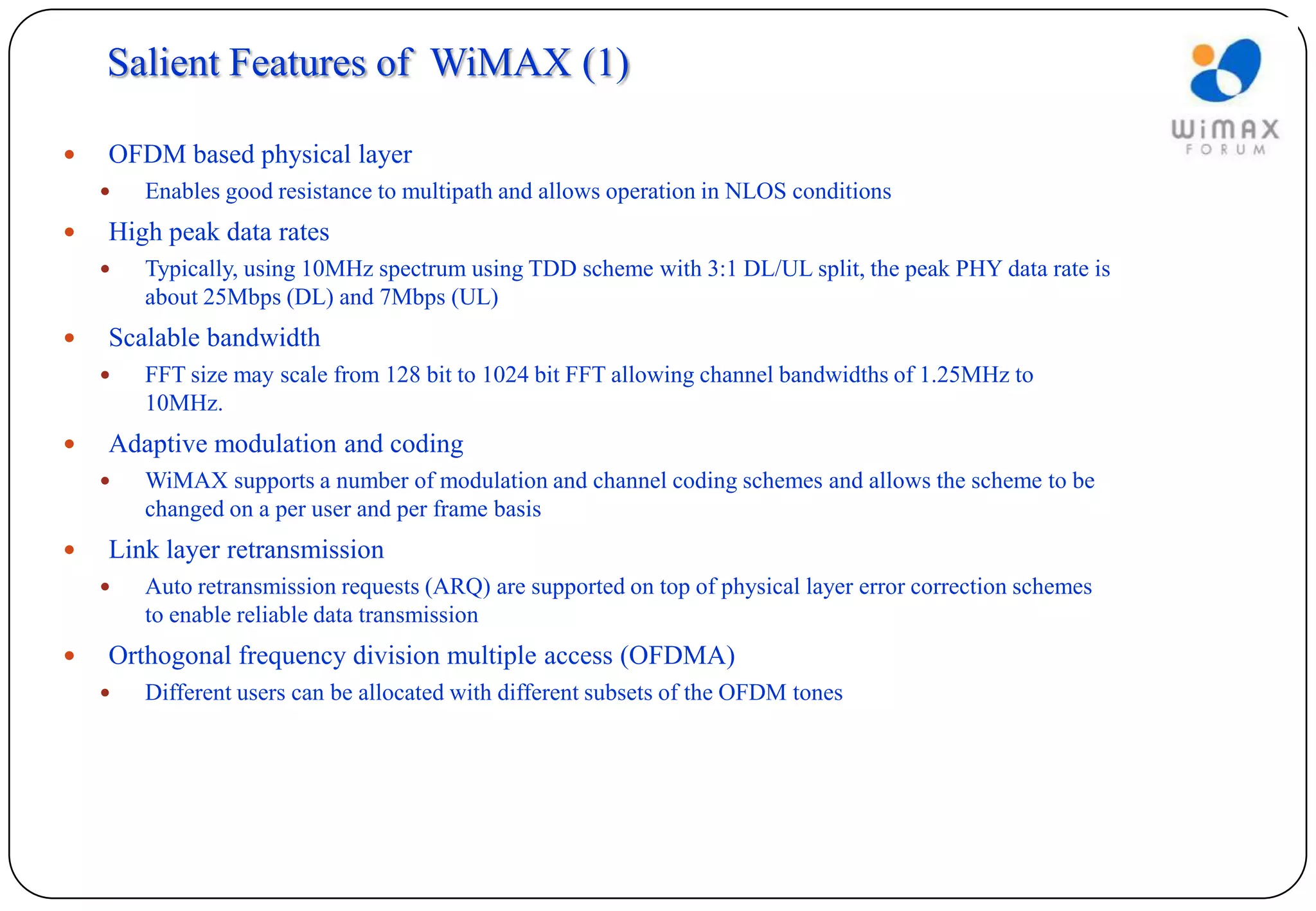 Salient Features of WiMAX (1)

   OFDM based physical layer
       Enables good resistance to multipath and allows operation in NLOS conditions
   High peak data rates
       Typically, using 10MHz spectrum using TDD scheme with 3:1 DL/UL split, the peak PHY data rate is
        about 25Mbps (DL) and 7Mbps (UL)
   Scalable bandwidth
       FFT size may scale from 128 bit to 1024 bit FFT allowing channel bandwidths of 1.25MHz to
        10MHz.
   Adaptive modulation and coding
       WiMAX supports a number of modulation and channel coding schemes and allows the scheme to be
        changed on a per user and per frame basis
   Link layer retransmission
       Auto retransmission requests (ARQ) are supported on top of physical layer error correction schemes
        to enable reliable data transmission
   Orthogonal frequency division multiple access (OFDMA)
       Different users can be allocated with different subsets of the OFDM tones
 