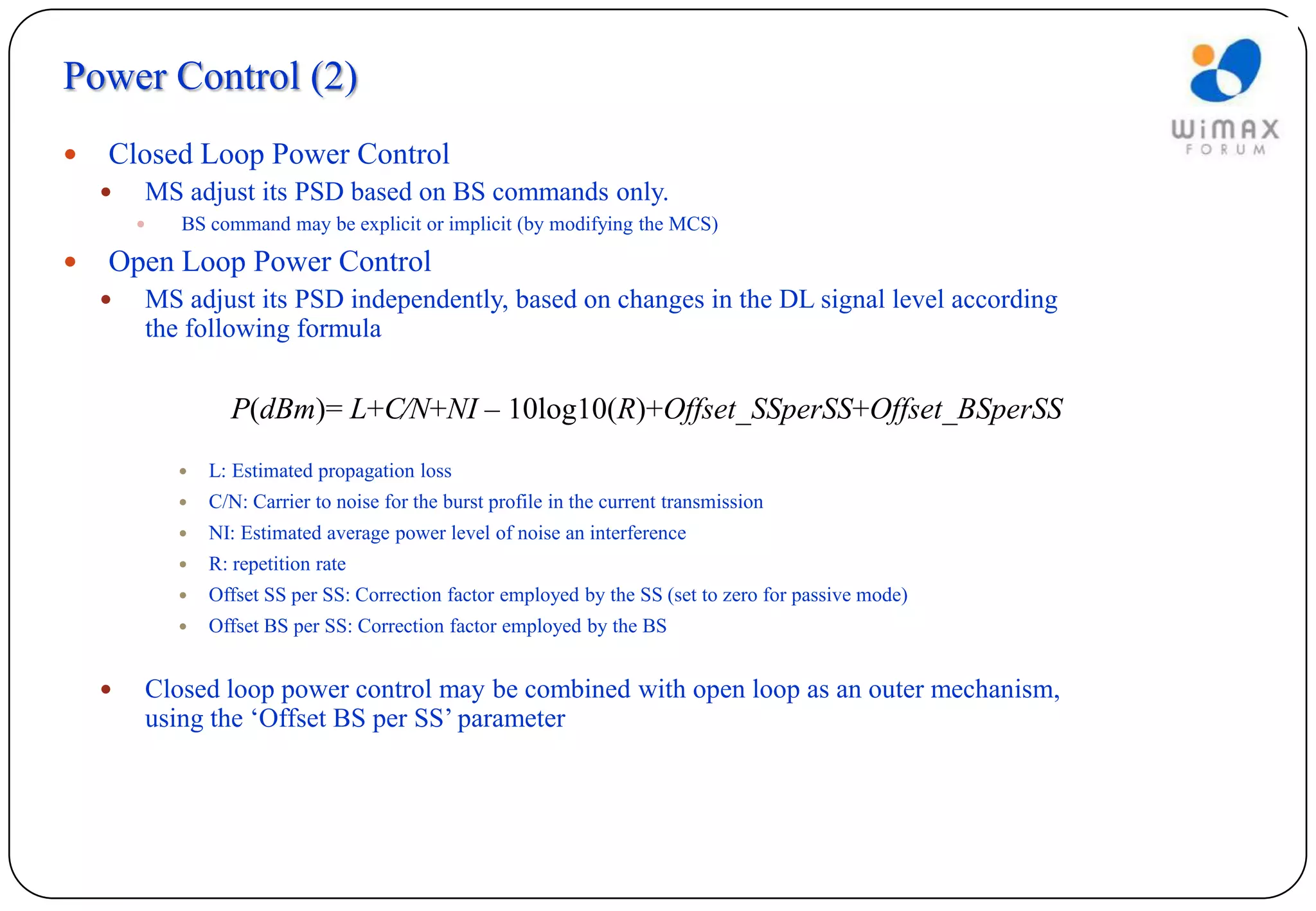 Power Control (2)
   Closed Loop Power Control
       MS adjust its PSD based on BS commands only.
           BS command may be explicit or implicit (by modifying the MCS)

   Open Loop Power Control
       MS adjust its PSD independently, based on changes in the DL signal level according
        the following formula


                  P(dBm)= L+C⁄N+NI – 10log10(R)+Offset_SSperSS+Offset_BSperSS
               L: Estimated propagation loss
               C/N: Carrier to noise for the burst profile in the current transmission
               NI: Estimated average power level of noise an interference
               R: repetition rate
               Offset SS per SS: Correction factor employed by the SS (set to zero for passive mode)
               Offset BS per SS: Correction factor employed by the BS


       Closed loop power control may be combined with open loop as an outer mechanism,
        using the ‘Offset BS per SS’ parameter
 