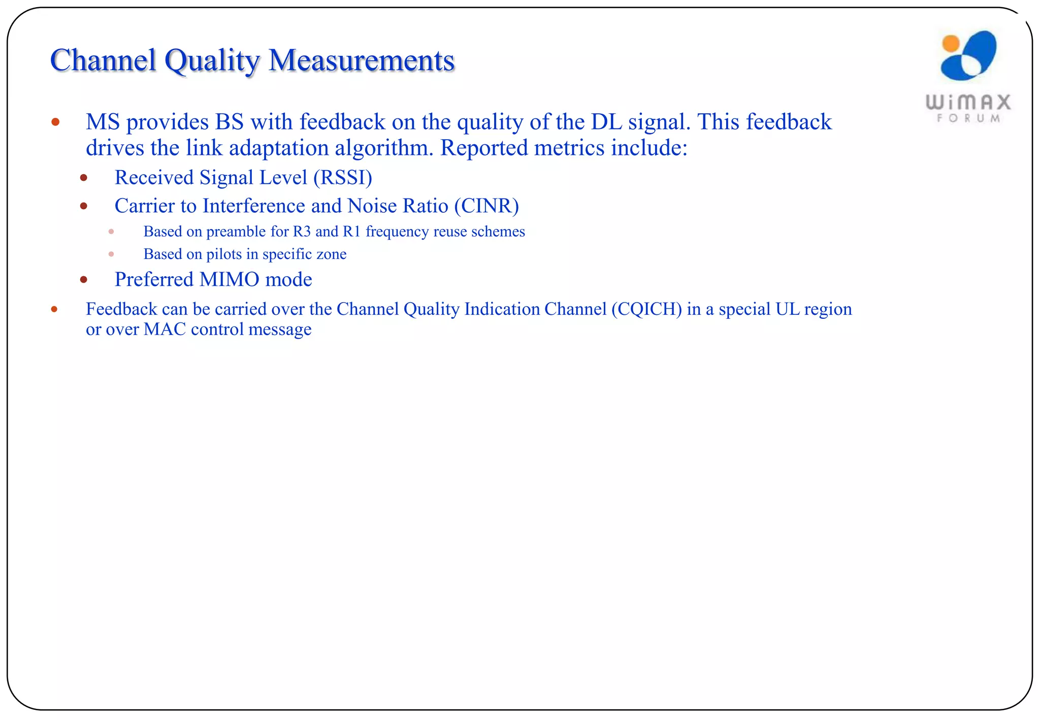 Channel Quality Measurements
   MS provides BS with feedback on the quality of the DL signal. This feedback
    drives the link adaptation algorithm. Reported metrics include:
       Received Signal Level (RSSI)
       Carrier to Interference and Noise Ratio (CINR)
           Based on preamble for R3 and R1 frequency reuse schemes
           Based on pilots in specific zone
       Preferred MIMO mode
   Feedback can be carried over the Channel Quality Indication Channel (CQICH) in a special UL region
    or over MAC control message
 