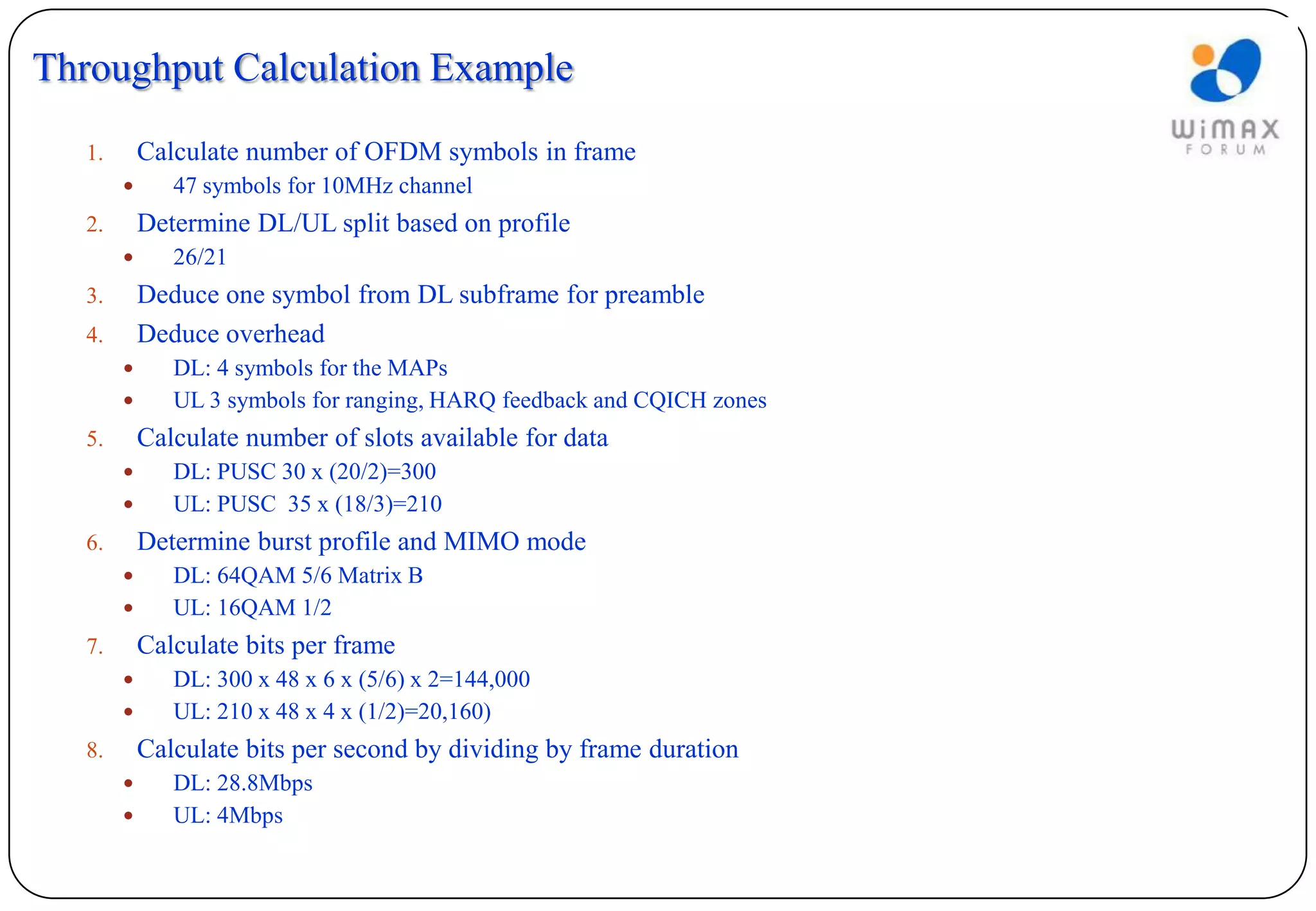 Throughput Calculation Example
   1.       Calculate number of OFDM symbols in frame
              47 symbols for 10MHz channel
   2.       Determine DL/UL split based on profile
              26/21
   3.       Deduce one symbol from DL subframe for preamble
   4.       Deduce overhead
              DL: 4 symbols for the MAPs
              UL 3 symbols for ranging, HARQ feedback and CQICH zones
   5.       Calculate number of slots available for data
              DL: PUSC 30 x (20/2)=300
              UL: PUSC 35 x (18/3)=210
   6.       Determine burst profile and MIMO mode
              DL: 64QAM 5/6 Matrix B
              UL: 16QAM 1/2
   7.       Calculate bits per frame
              DL: 300 x 48 x 6 x (5/6) x 2=144,000
              UL: 210 x 48 x 4 x (1/2)=20,160)
   8.       Calculate bits per second by dividing by frame duration
              DL: 28.8Mbps
              UL: 4Mbps
 
