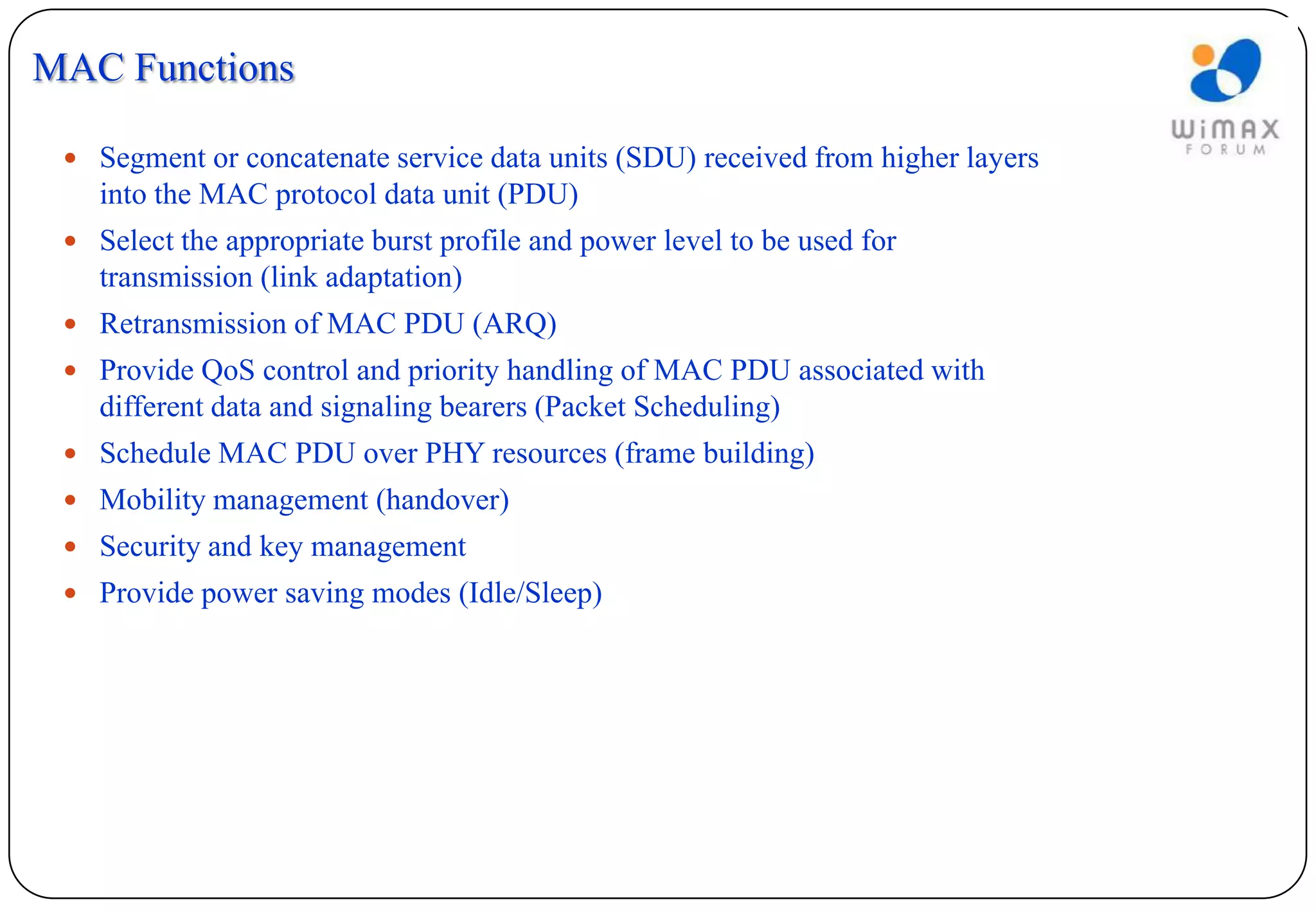 MAC Functions

  Segment or concatenate service data units (SDU) received from higher layers
    into the MAC protocol data unit (PDU)
  Select the appropriate burst profile and power level to be used for
    transmission (link adaptation)
  Retransmission of MAC PDU (ARQ)
  Provide QoS control and priority handling of MAC PDU associated with
    different data and signaling bearers (Packet Scheduling)
  Schedule MAC PDU over PHY resources (frame building)
  Mobility management (handover)
  Security and key management
  Provide power saving modes (Idle/Sleep)
 