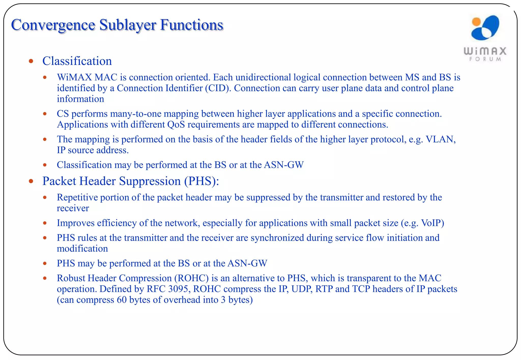 Convergence Sublayer Functions

   Classification
     WiMAX MAC is connection oriented. Each unidirectional logical connection between MS and BS is
      identified by a Connection Identifier (CID). Connection can carry user plane data and control plane
      information
     CS performs many-to-one mapping between higher layer applications and a specific connection.
      Applications with different QoS requirements are mapped to different connections.
     The mapping is performed on the basis of the header fields of the higher layer protocol, e.g. VLAN,
      IP source address.
     Classification may be performed at the BS or at the ASN-GW

   Packet Header Suppression (PHS):
       Repetitive portion of the packet header may be suppressed by the transmitter and restored by the
        receiver
       Improves efficiency of the network, especially for applications with small packet size (e.g. VoIP)
       PHS rules at the transmitter and the receiver are synchronized during service flow initiation and
        modification
       PHS may be performed at the BS or at the ASN-GW
       Robust Header Compression (ROHC) is an alternative to PHS, which is transparent to the MAC
        operation. Defined by RFC 3095, ROHC compress the IP, UDP, RTP and TCP headers of IP packets
        (can compress 60 bytes of overhead into 3 bytes)
 