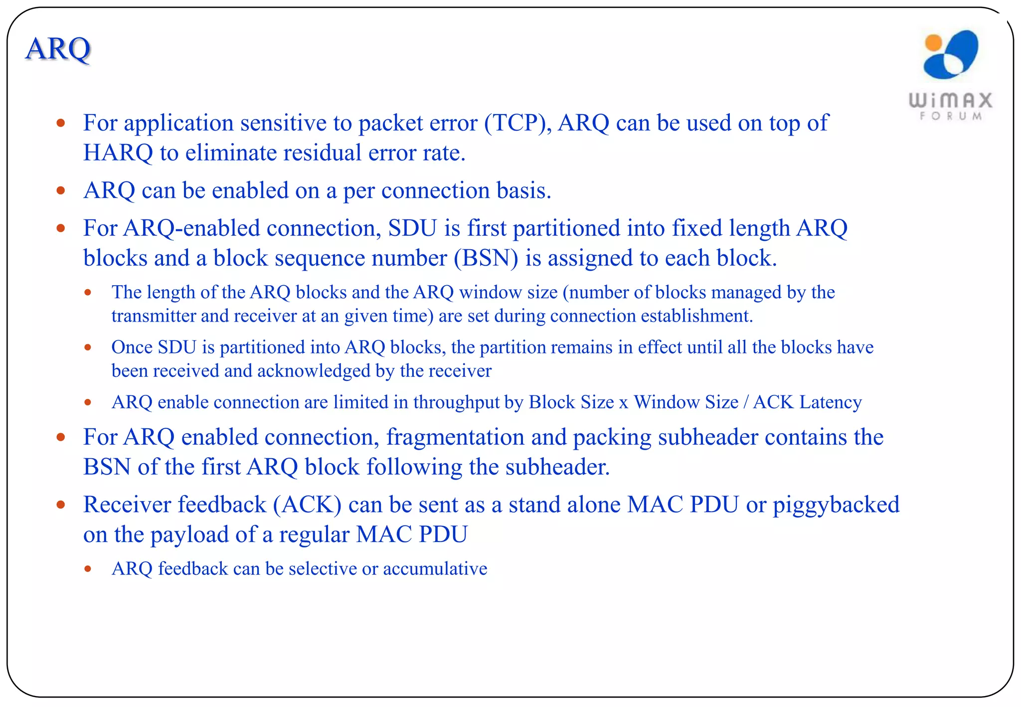 ARQ

  For application sensitive to packet error (TCP), ARQ can be used on top of
   HARQ to eliminate residual error rate.
  ARQ can be enabled on a per connection basis.
  For ARQ-enabled connection, SDU is first partitioned into fixed length ARQ
   blocks and a block sequence number (BSN) is assigned to each block.
      The length of the ARQ blocks and the ARQ window size (number of blocks managed by the
       transmitter and receiver at an given time) are set during connection establishment.
      Once SDU is partitioned into ARQ blocks, the partition remains in effect until all the blocks have
       been received and acknowledged by the receiver
      ARQ enable connection are limited in throughput by Block Size x Window Size / ACK Latency
  For ARQ enabled connection, fragmentation and packing subheader contains the
   BSN of the first ARQ block following the subheader.
  Receiver feedback (ACK) can be sent as a stand alone MAC PDU or piggybacked
   on the payload of a regular MAC PDU
      ARQ feedback can be selective or accumulative
 