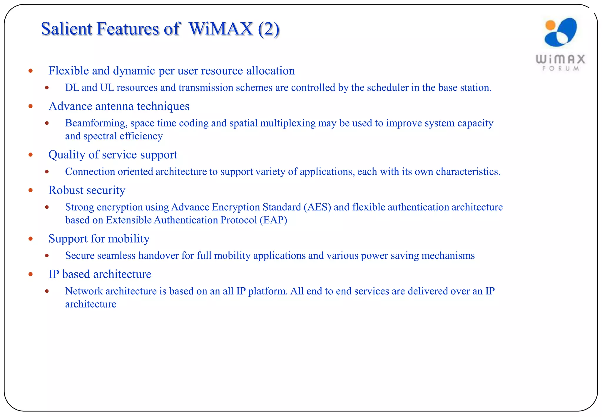 Salient Features of WiMAX (2)

   Flexible and dynamic per user resource allocation
       DL and UL resources and transmission schemes are controlled by the scheduler in the base station.
   Advance antenna techniques
       Beamforming, space time coding and spatial multiplexing may be used to improve system capacity
        and spectral efficiency
   Quality of service support
       Connection oriented architecture to support variety of applications, each with its own characteristics.
   Robust security
       Strong encryption using Advance Encryption Standard (AES) and flexible authentication architecture
        based on Extensible Authentication Protocol (EAP)
   Support for mobility
       Secure seamless handover for full mobility applications and various power saving mechanisms
   IP based architecture
       Network architecture is based on an all IP platform. All end to end services are delivered over an IP
        architecture
 