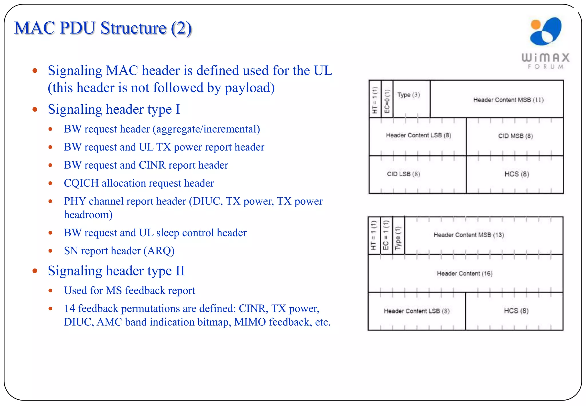 MAC PDU Structure (2)

   Signaling MAC header is defined used for the UL
    (this header is not followed by payload)
   Signaling header type I
       BW request header (aggregate/incremental)
       BW request and UL TX power report header
       BW request and CINR report header
       CQICH allocation request header
       PHY channel report header (DIUC, TX power, TX power
        headroom)
       BW request and UL sleep control header
       SN report header (ARQ)
   Signaling header type II
       Used for MS feedback report
       14 feedback permutations are defined: CINR, TX power,
        DIUC, AMC band indication bitmap, MIMO feedback, etc.
 