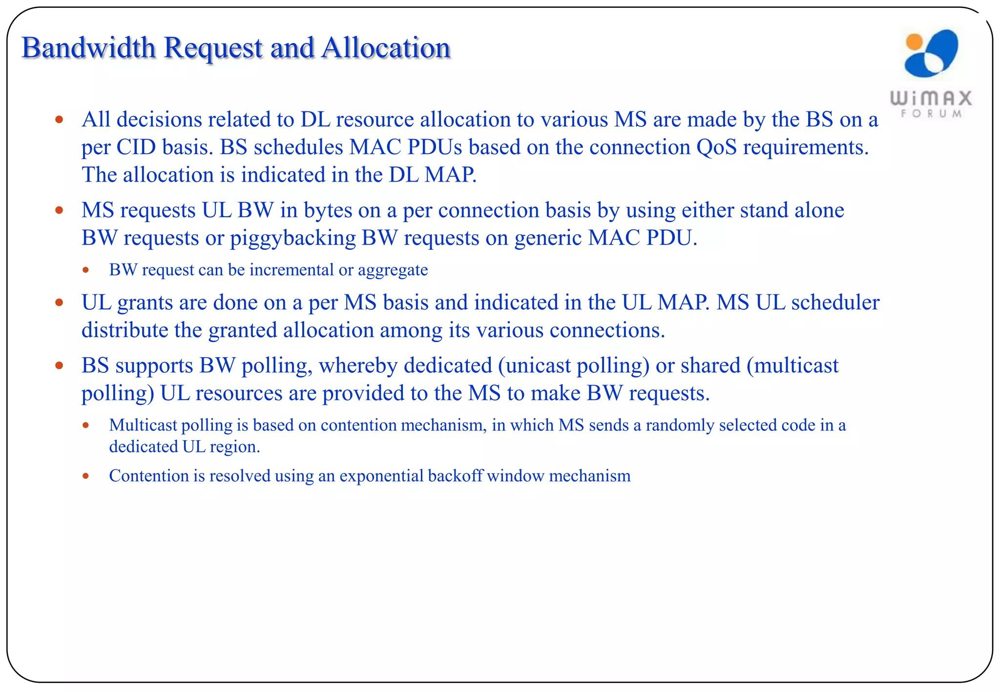 Bandwidth Request and Allocation

   All decisions related to DL resource allocation to various MS are made by the BS on a
    per CID basis. BS schedules MAC PDUs based on the connection QoS requirements.
    The allocation is indicated in the DL MAP.
   MS requests UL BW in bytes on a per connection basis by using either stand alone
    BW requests or piggybacking BW requests on generic MAC PDU.
       BW request can be incremental or aggregate
   UL grants are done on a per MS basis and indicated in the UL MAP. MS UL scheduler
    distribute the granted allocation among its various connections.
   BS supports BW polling, whereby dedicated (unicast polling) or shared (multicast
    polling) UL resources are provided to the MS to make BW requests.
       Multicast polling is based on contention mechanism, in which MS sends a randomly selected code in a
        dedicated UL region.
       Contention is resolved using an exponential backoff window mechanism
 