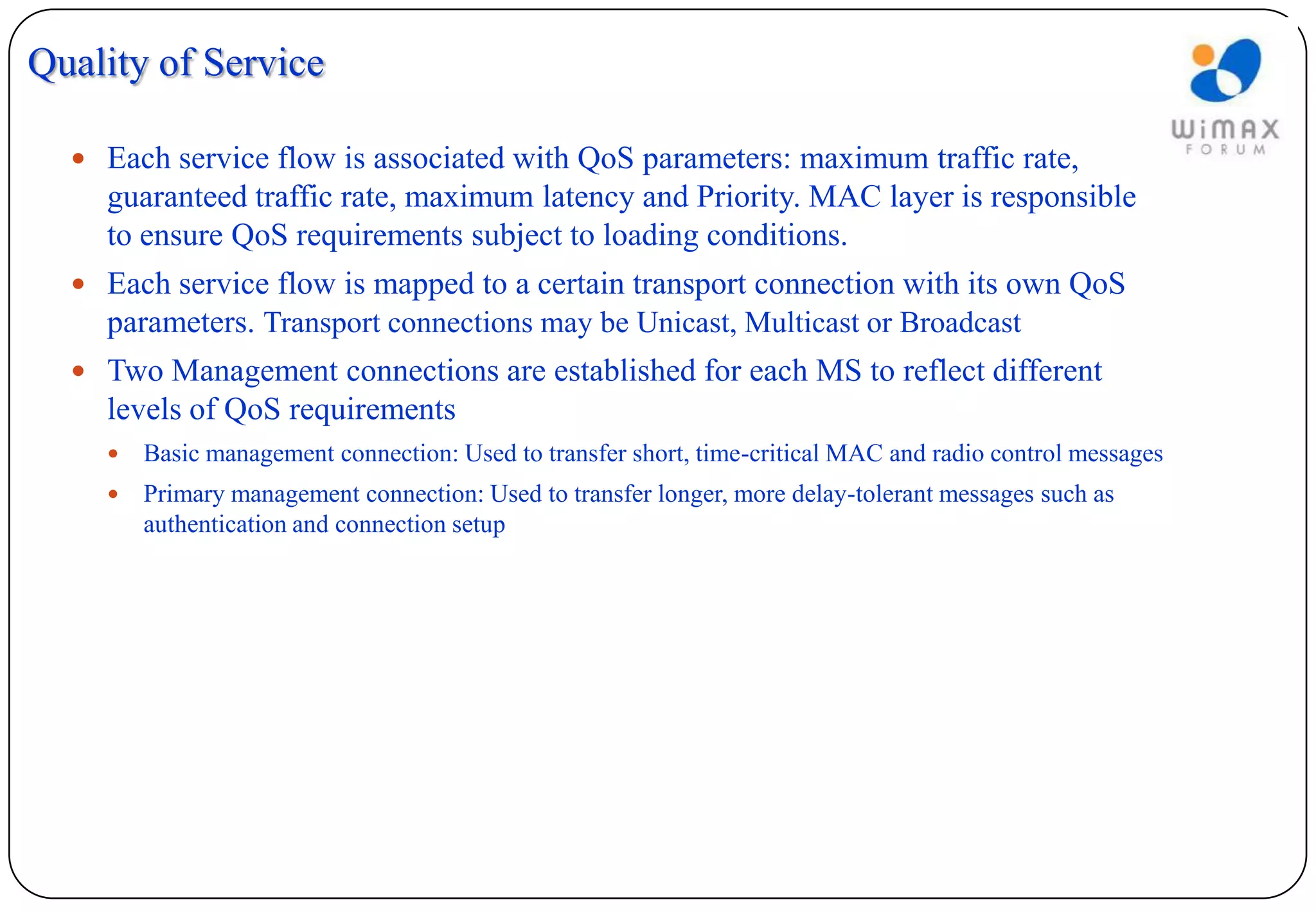 Quality of Service

   Each service flow is associated with QoS parameters: maximum traffic rate,
    guaranteed traffic rate, maximum latency and Priority. MAC layer is responsible
    to ensure QoS requirements subject to loading conditions.
   Each service flow is mapped to a certain transport connection with its own QoS
    parameters. Transport connections may be Unicast, Multicast or Broadcast
   Two Management connections are established for each MS to reflect different
    levels of QoS requirements
       Basic management connection: Used to transfer short, time-critical MAC and radio control messages
       Primary management connection: Used to transfer longer, more delay-tolerant messages such as
        authentication and connection setup
 