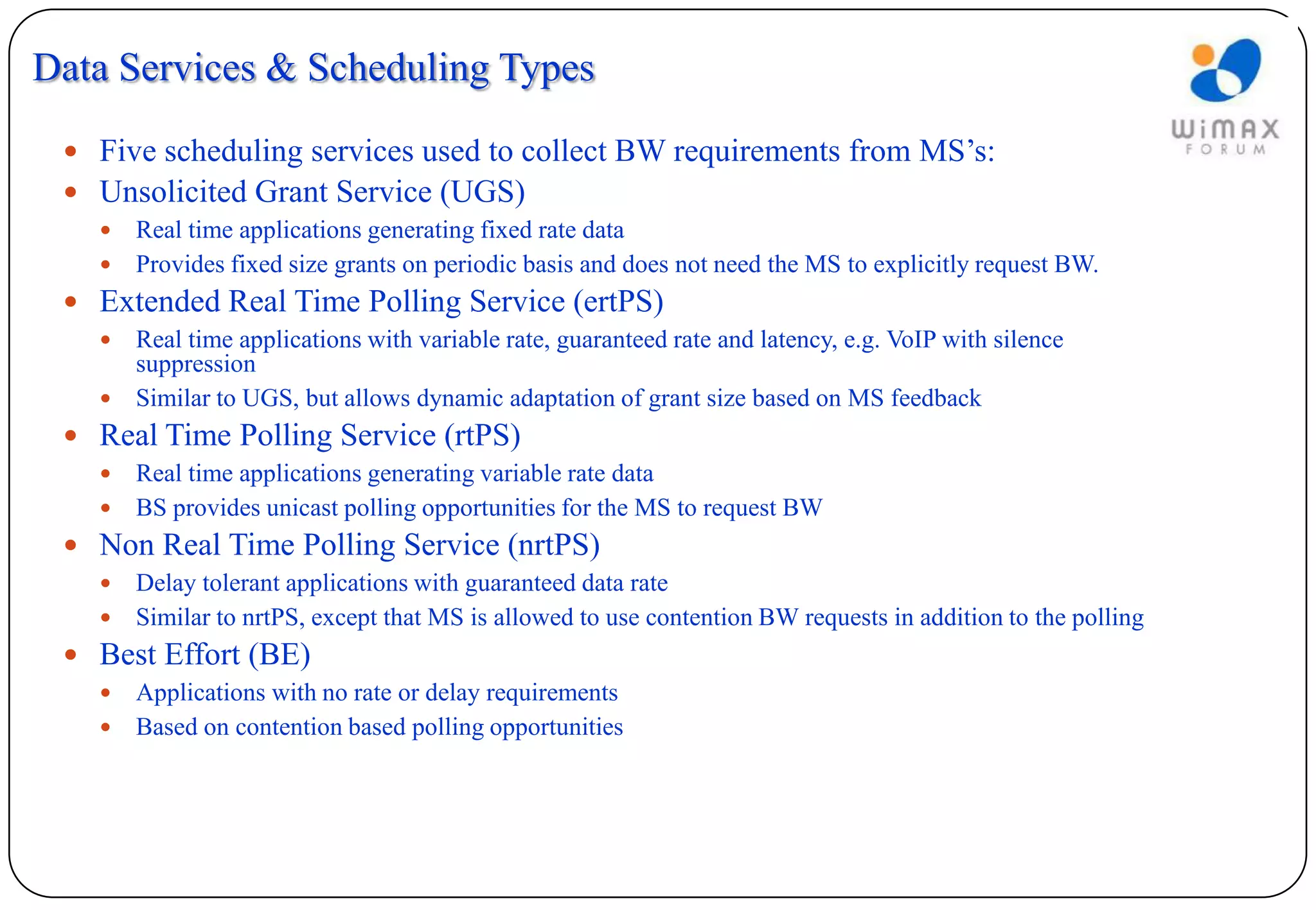 Data Services & Scheduling Types
  Five scheduling services used to collect BW requirements from MS’s:
  Unsolicited Grant Service (UGS)
    Real time applications generating fixed rate data
    Provides fixed size grants on periodic basis and does not need the MS to explicitly request BW.
  Extended Real Time Polling Service (ertPS)
    Real time applications with variable rate, guaranteed rate and latency, e.g. VoIP with silence
     suppression
    Similar to UGS, but allows dynamic adaptation of grant size based on MS feedback
  Real Time Polling Service (rtPS)
    Real time applications generating variable rate data
    BS provides unicast polling opportunities for the MS to request BW
  Non Real Time Polling Service (nrtPS)
    Delay tolerant applications with guaranteed data rate
    Similar to nrtPS, except that MS is allowed to use contention BW requests in addition to the polling
  Best Effort (BE)
    Applications with no rate or delay requirements
    Based on contention based polling opportunities
 