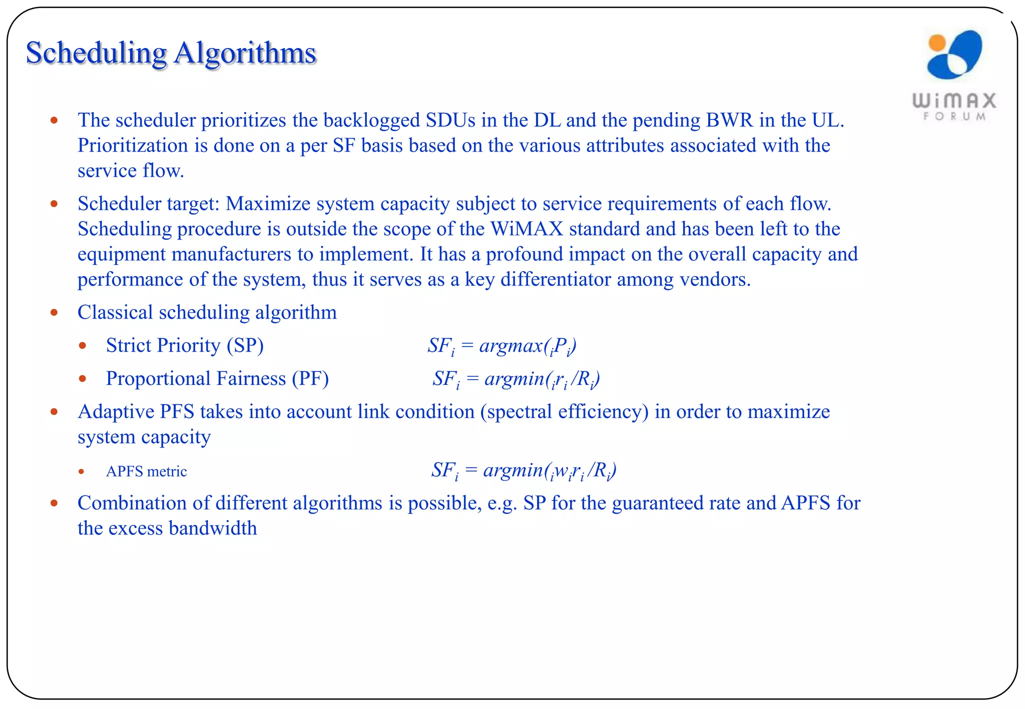 Scheduling Algorithms

    The scheduler prioritizes the backlogged SDUs in the DL and the pending BWR in the UL.
     Prioritization is done on a per SF basis based on the various attributes associated with the
     service flow.
    Scheduler target: Maximize system capacity subject to service requirements of each flow.
     Scheduling procedure is outside the scope of the WiMAX standard and has been left to the
     equipment manufacturers to implement. It has a profound impact on the overall capacity and
     performance of the system, thus it serves as a key differentiator among vendors.
    Classical scheduling algorithm
        Strict Priority (SP)                 SFi = argmax(iPi)
        Proportional Fairness (PF)            SFi = argmin(iri /Ri)
    Adaptive PFS takes into account link condition (spectral efficiency) in order to maximize
     system capacity
        APFS metric                           SFi = argmin(iwiri /Ri)
    Combination of different algorithms is possible, e.g. SP for the guaranteed rate and APFS for
     the excess bandwidth
 