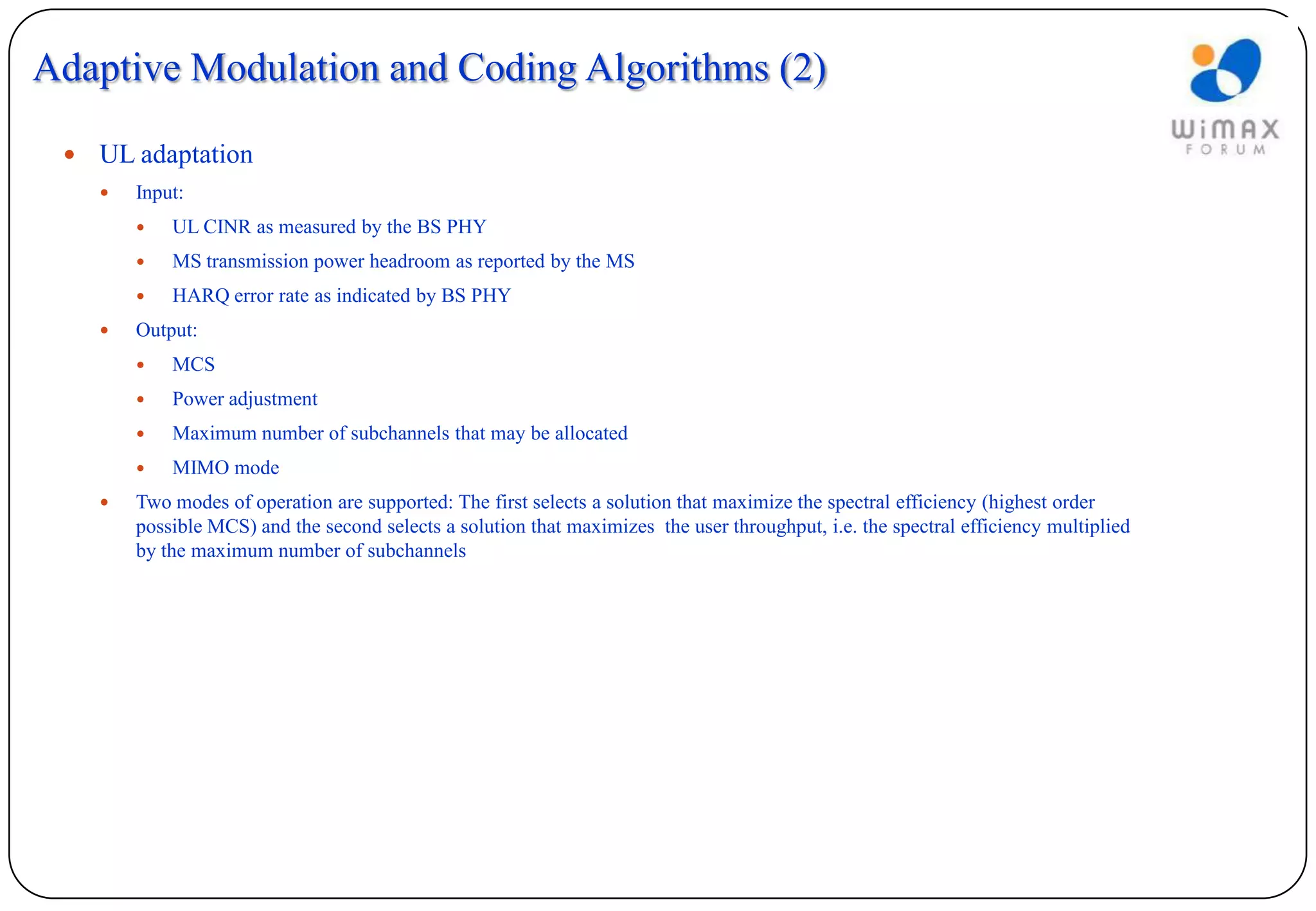 Adaptive Modulation and Coding Algorithms (2)

    UL adaptation
        Input:
            UL CINR as measured by the BS PHY
            MS transmission power headroom as reported by the MS
            HARQ error rate as indicated by BS PHY
        Output:
            MCS
            Power adjustment
            Maximum number of subchannels that may be allocated
            MIMO mode
        Two modes of operation are supported: The first selects a solution that maximize the spectral efficiency (highest order
         possible MCS) and the second selects a solution that maximizes the user throughput, i.e. the spectral efficiency multiplied
         by the maximum number of subchannels
 