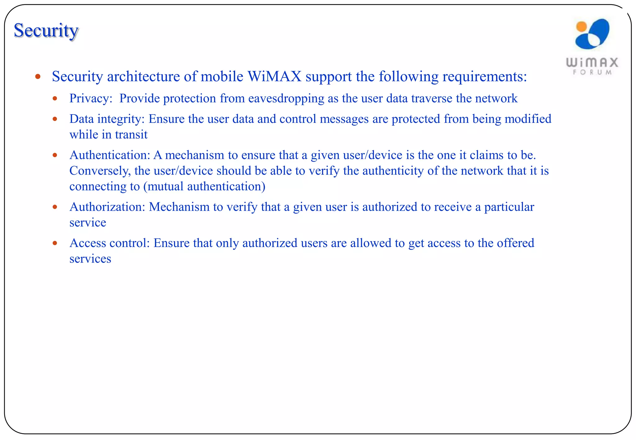 Security

   Security architecture of mobile WiMAX support the following requirements:
       Privacy: Provide protection from eavesdropping as the user data traverse the network
       Data integrity: Ensure the user data and control messages are protected from being modified
        while in transit
       Authentication: A mechanism to ensure that a given user/device is the one it claims to be.
        Conversely, the user/device should be able to verify the authenticity of the network that it is
        connecting to (mutual authentication)
       Authorization: Mechanism to verify that a given user is authorized to receive a particular
        service
       Access control: Ensure that only authorized users are allowed to get access to the offered
        services
 
