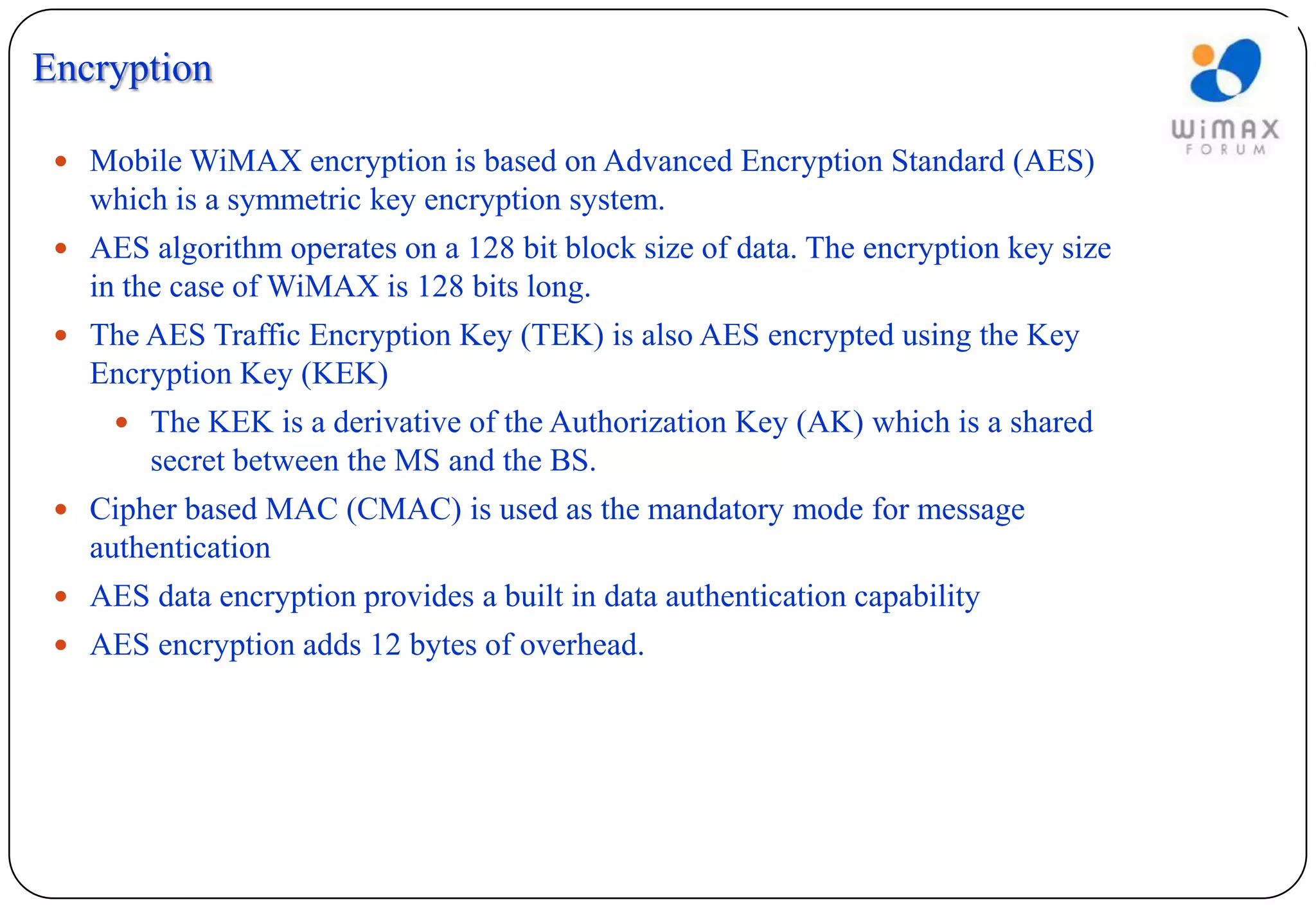Encryption

  Mobile WiMAX encryption is based on Advanced Encryption Standard (AES)
   which is a symmetric key encryption system.
  AES algorithm operates on a 128 bit block size of data. The encryption key size
   in the case of WiMAX is 128 bits long.
  The AES Traffic Encryption Key (TEK) is also AES encrypted using the Key
   Encryption Key (KEK)
      The KEK is a derivative of the Authorization Key (AK) which is a shared
        secret between the MS and the BS.
  Cipher based MAC (CMAC) is used as the mandatory mode for message
   authentication
  AES data encryption provides a built in data authentication capability
  AES encryption adds 12 bytes of overhead.
 
