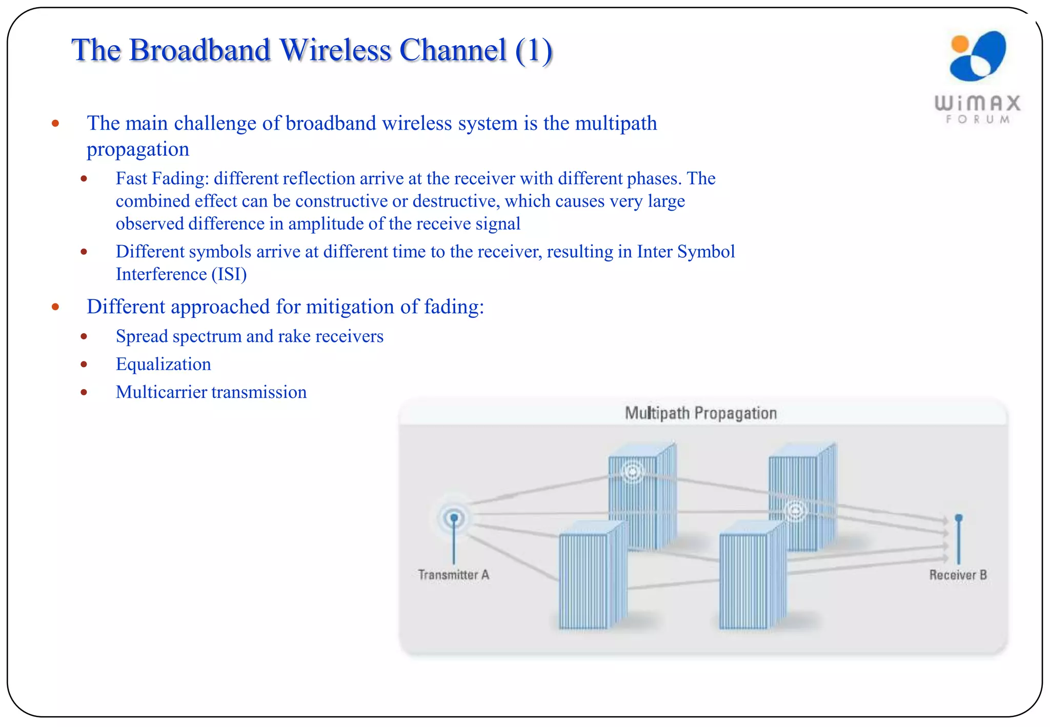 The Broadband Wireless Channel (1)

    The main challenge of broadband wireless system is the multipath
     propagation
       Fast Fading: different reflection arrive at the receiver with different phases. The
        combined effect can be constructive or destructive, which causes very large
        observed difference in amplitude of the receive signal
       Different symbols arrive at different time to the receiver, resulting in Inter Symbol
        Interference (ISI)
    Different approached for mitigation of fading:
       Spread spectrum and rake receivers
       Equalization
       Multicarrier transmission
 