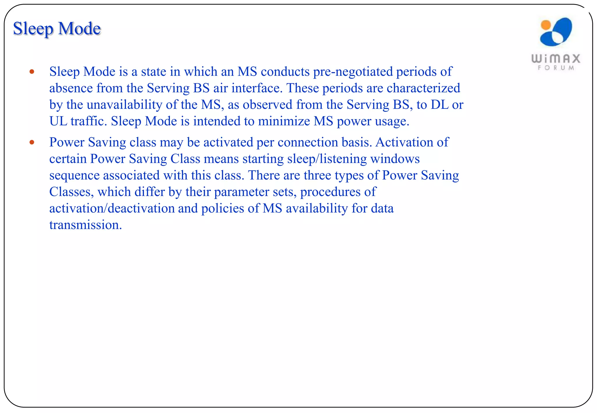 Sleep Mode

    Sleep Mode is a state in which an MS conducts pre-negotiated periods of
     absence from the Serving BS air interface. These periods are characterized
     by the unavailability of the MS, as observed from the Serving BS, to DL or
     UL traffic. Sleep Mode is intended to minimize MS power usage.
    Power Saving class may be activated per connection basis. Activation of
     certain Power Saving Class means starting sleep/listening windows
     sequence associated with this class. There are three types of Power Saving
     Classes, which differ by their parameter sets, procedures of
     activation/deactivation and policies of MS availability for data
     transmission.
 