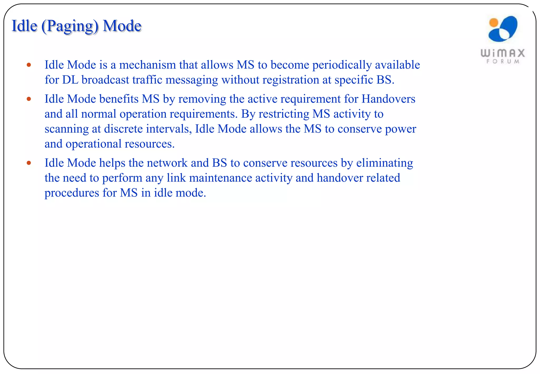 Idle (Paging) Mode

    Idle Mode is a mechanism that allows MS to become periodically available
     for DL broadcast traffic messaging without registration at specific BS.
    Idle Mode benefits MS by removing the active requirement for Handovers
     and all normal operation requirements. By restricting MS activity to
     scanning at discrete intervals, Idle Mode allows the MS to conserve power
     and operational resources.
    Idle Mode helps the network and BS to conserve resources by eliminating
     the need to perform any link maintenance activity and handover related
     procedures for MS in idle mode.
 