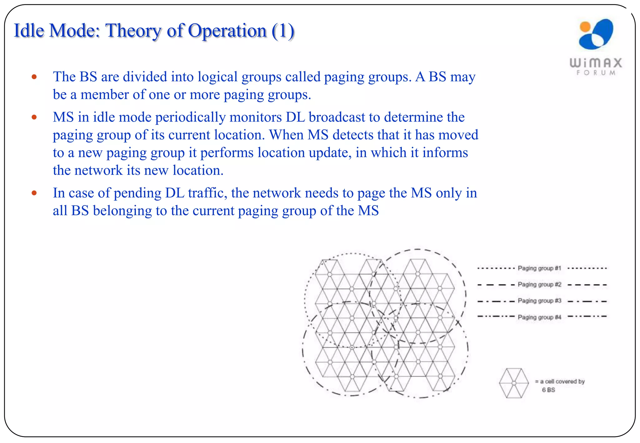 Idle Mode: Theory of Operation (1)

     The BS are divided into logical groups called paging groups. A BS may
      be a member of one or more paging groups.
     MS in idle mode periodically monitors DL broadcast to determine the
      paging group of its current location. When MS detects that it has moved
      to a new paging group it performs location update, in which it informs
      the network its new location.
     In case of pending DL traffic, the network needs to page the MS only in
      all BS belonging to the current paging group of the MS
 