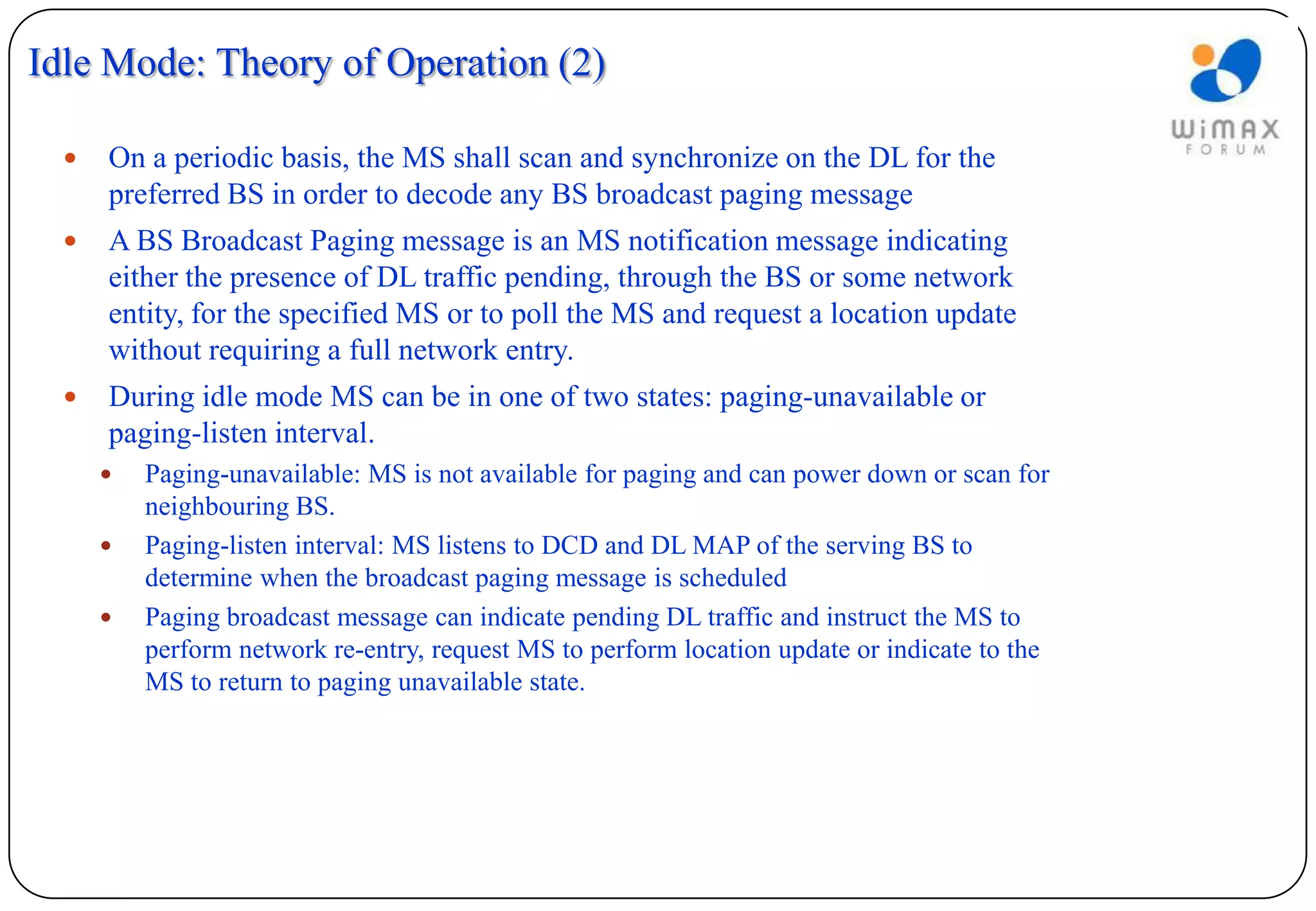 Idle Mode: Theory of Operation (2)

     On a periodic basis, the MS shall scan and synchronize on the DL for the
      preferred BS in order to decode any BS broadcast paging message
     A BS Broadcast Paging message is an MS notification message indicating
      either the presence of DL traffic pending, through the BS or some network
      entity, for the specified MS or to poll the MS and request a location update
      without requiring a full network entry.
     During idle mode MS can be in one of two states: paging-unavailable or
      paging-listen interval.
         Paging-unavailable: MS is not available for paging and can power down or scan for
          neighbouring BS.
         Paging-listen interval: MS listens to DCD and DL MAP of the serving BS to
          determine when the broadcast paging message is scheduled
         Paging broadcast message can indicate pending DL traffic and instruct the MS to
          perform network re-entry, request MS to perform location update or indicate to the
          MS to return to paging unavailable state.
 