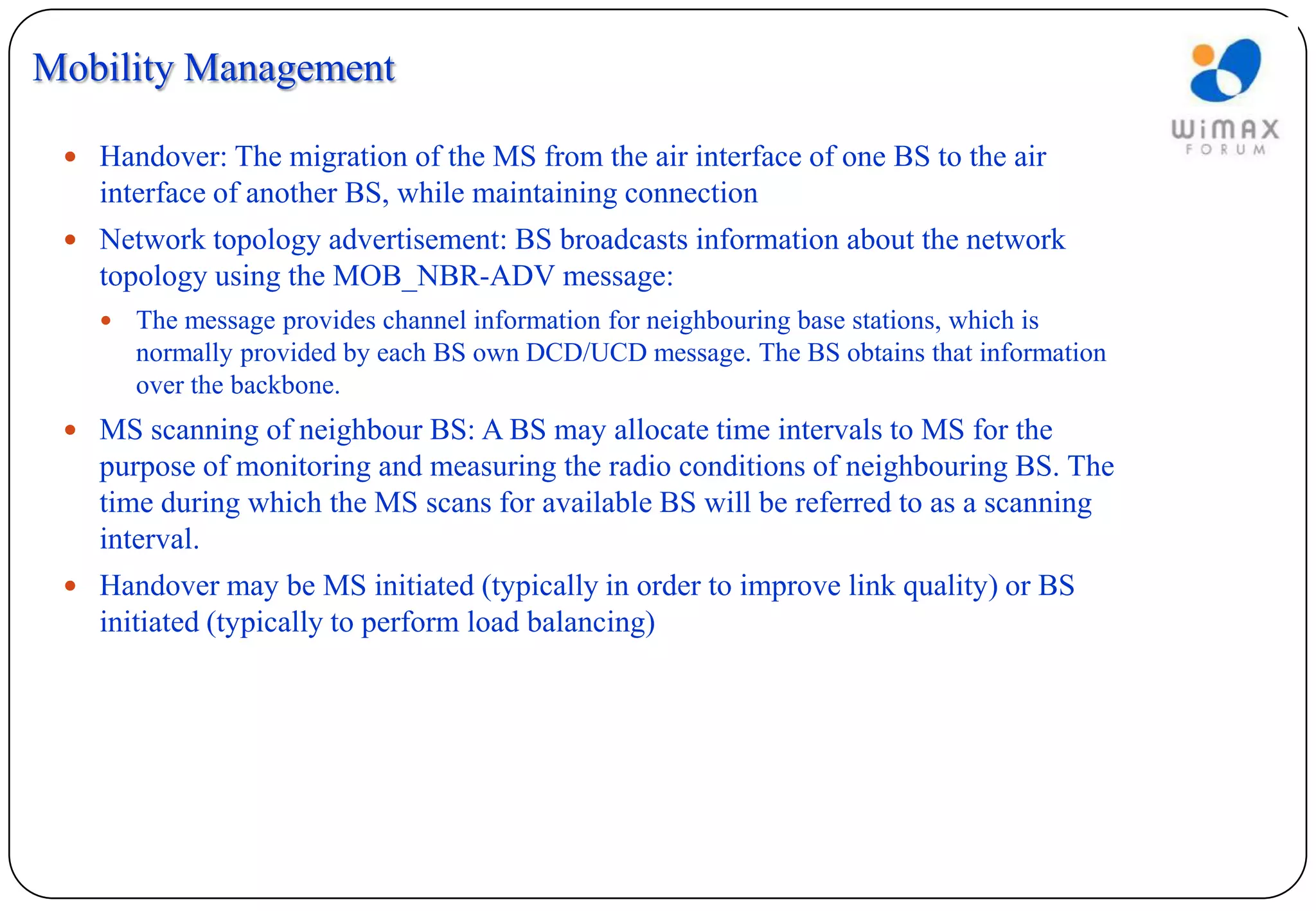 Mobility Management

  Handover: The migration of the MS from the air interface of one BS to the air
   interface of another BS, while maintaining connection
  Network topology advertisement: BS broadcasts information about the network
   topology using the MOB_NBR-ADV message:
      The message provides channel information for neighbouring base stations, which is
       normally provided by each BS own DCD/UCD message. The BS obtains that information
       over the backbone.
  MS scanning of neighbour BS: A BS may allocate time intervals to MS for the
   purpose of monitoring and measuring the radio conditions of neighbouring BS. The
   time during which the MS scans for available BS will be referred to as a scanning
   interval.
  Handover may be MS initiated (typically in order to improve link quality) or BS
   initiated (typically to perform load balancing)
 