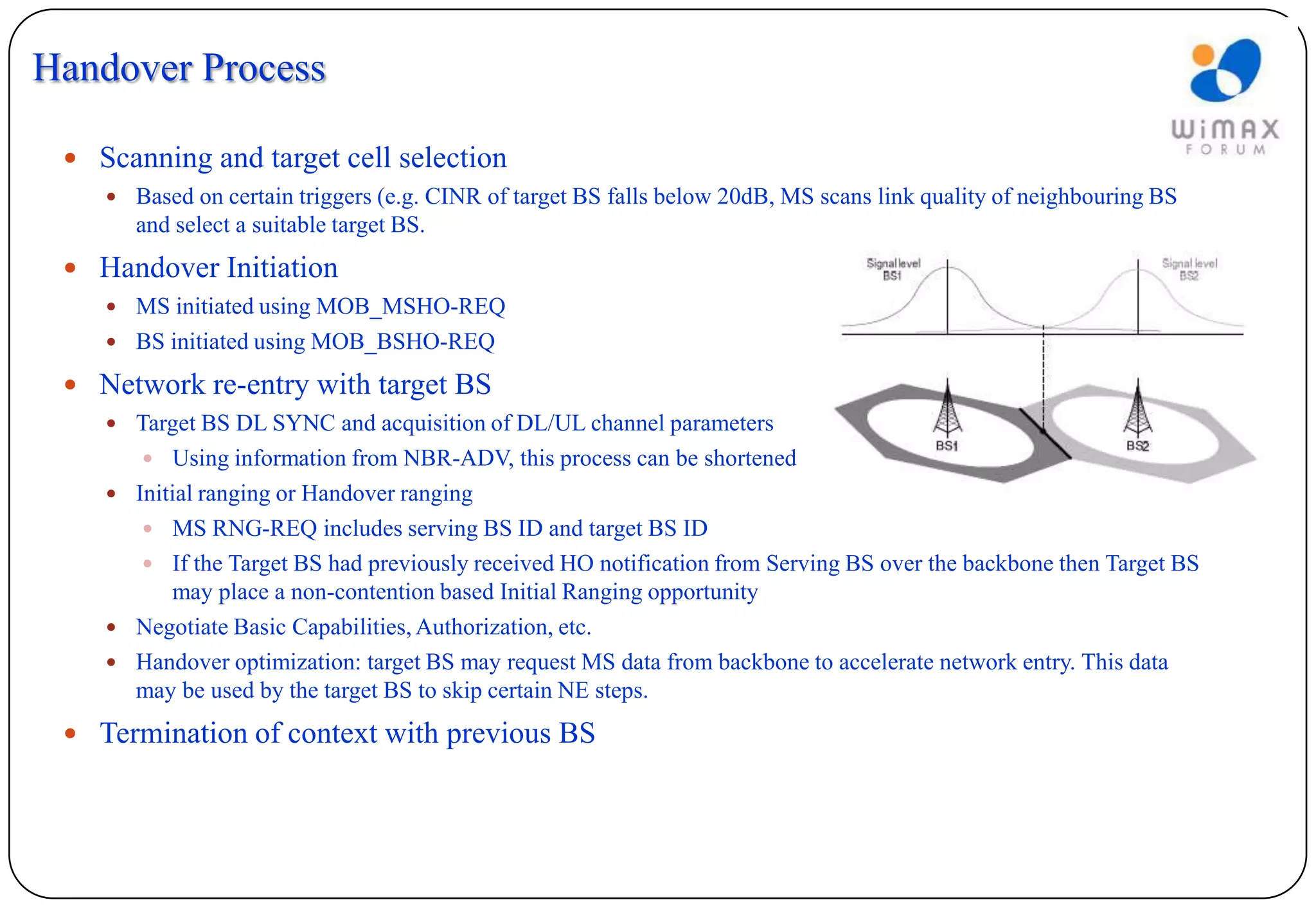 Handover Process

  Scanning and target cell selection
     Based on certain triggers (e.g. CINR of target BS falls below 20dB, MS scans link quality of neighbouring BS
       and select a suitable target BS.
  Handover Initiation
     MS initiated using MOB_MSHO-REQ
     BS initiated using MOB_BSHO-REQ

  Network re-entry with target BS
     Target BS DL SYNC and acquisition of DL/UL channel parameters
        Using information from NBR-ADV, this process can be shortened
     Initial ranging or Handover ranging
        MS RNG-REQ includes serving BS ID and target BS ID
        If the Target BS had previously received HO notification from Serving BS over the backbone then Target BS
         may place a non-contention based Initial Ranging opportunity
     Negotiate Basic Capabilities, Authorization, etc.
     Handover optimization: target BS may request MS data from backbone to accelerate network entry. This data
      may be used by the target BS to skip certain NE steps.
  Termination of context with previous BS
 