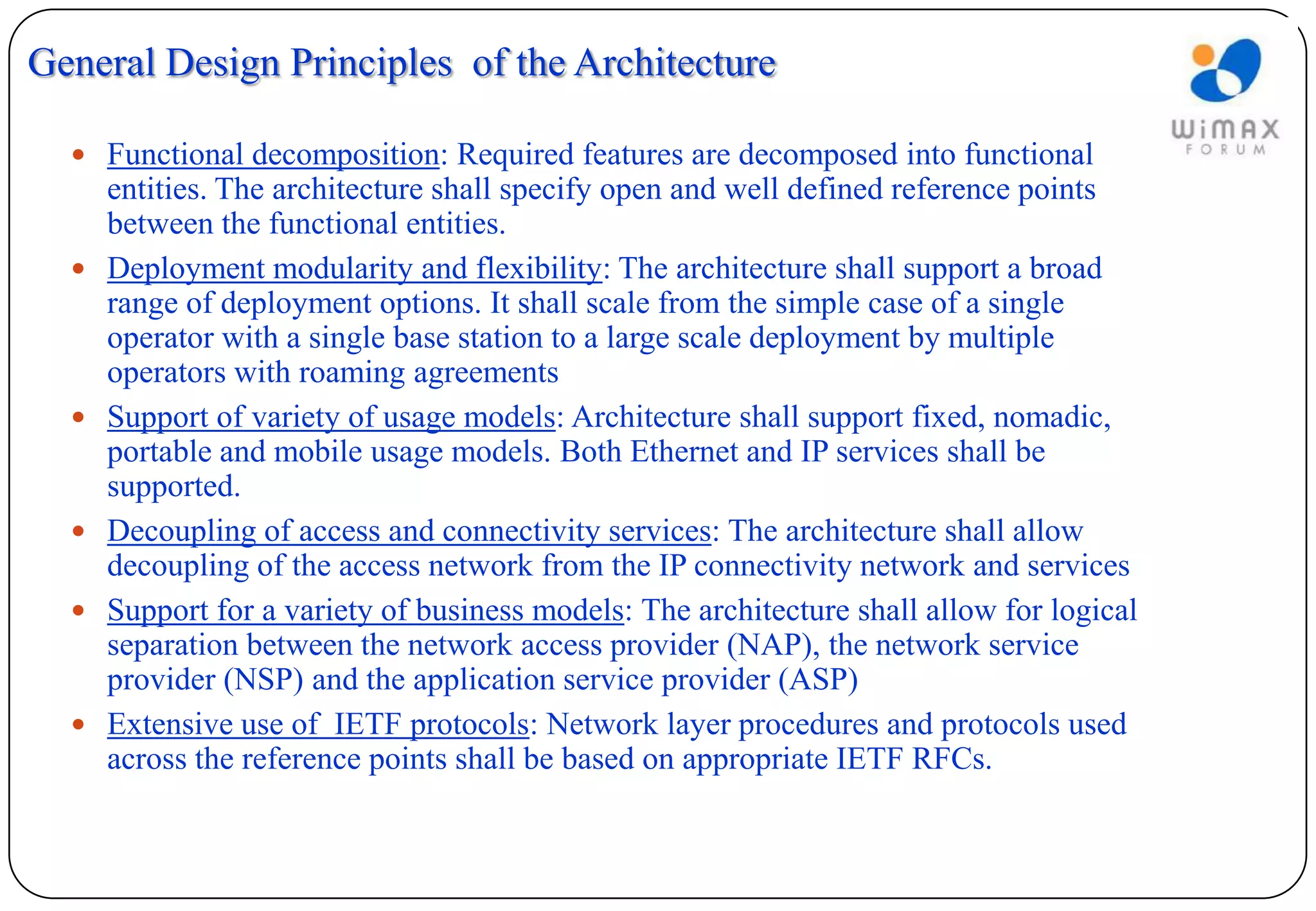 General Design Principles of the Architecture

   Functional decomposition: Required features are decomposed into functional
      entities. The architecture shall specify open and well defined reference points
      between the functional entities.
     Deployment modularity and flexibility: The architecture shall support a broad
      range of deployment options. It shall scale from the simple case of a single
      operator with a single base station to a large scale deployment by multiple
      operators with roaming agreements
     Support of variety of usage models: Architecture shall support fixed, nomadic,
      portable and mobile usage models. Both Ethernet and IP services shall be
      supported.
     Decoupling of access and connectivity services: The architecture shall allow
      decoupling of the access network from the IP connectivity network and services
     Support for a variety of business models: The architecture shall allow for logical
      separation between the network access provider (NAP), the network service
      provider (NSP) and the application service provider (ASP)
     Extensive use of IETF protocols: Network layer procedures and protocols used
      across the reference points shall be based on appropriate IETF RFCs.
 