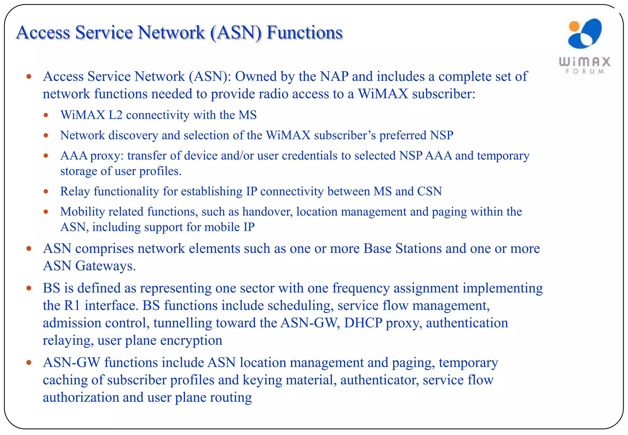 Access Service Network (ASN) Functions

  Access Service Network (ASN): Owned by the NAP and includes a complete set of
   network functions needed to provide radio access to a WiMAX subscriber:
      WiMAX L2 connectivity with the MS
      Network discovery and selection of the WiMAX subscriber’s preferred NSP
      AAA proxy: transfer of device and/or user credentials to selected NSP AAA and temporary
       storage of user profiles.
      Relay functionality for establishing IP connectivity between MS and CSN
      Mobility related functions, such as handover, location management and paging within the
       ASN, including support for mobile IP
  ASN comprises network elements such as one or more Base Stations and one or more
   ASN Gateways.
  BS is defined as representing one sector with one frequency assignment implementing
   the R1 interface. BS functions include scheduling, service flow management,
   admission control, tunnelling toward the ASN-GW, DHCP proxy, authentication
   relaying, user plane encryption
  ASN-GW functions include ASN location management and paging, temporary
   caching of subscriber profiles and keying material, authenticator, service flow
   authorization and user plane routing
 