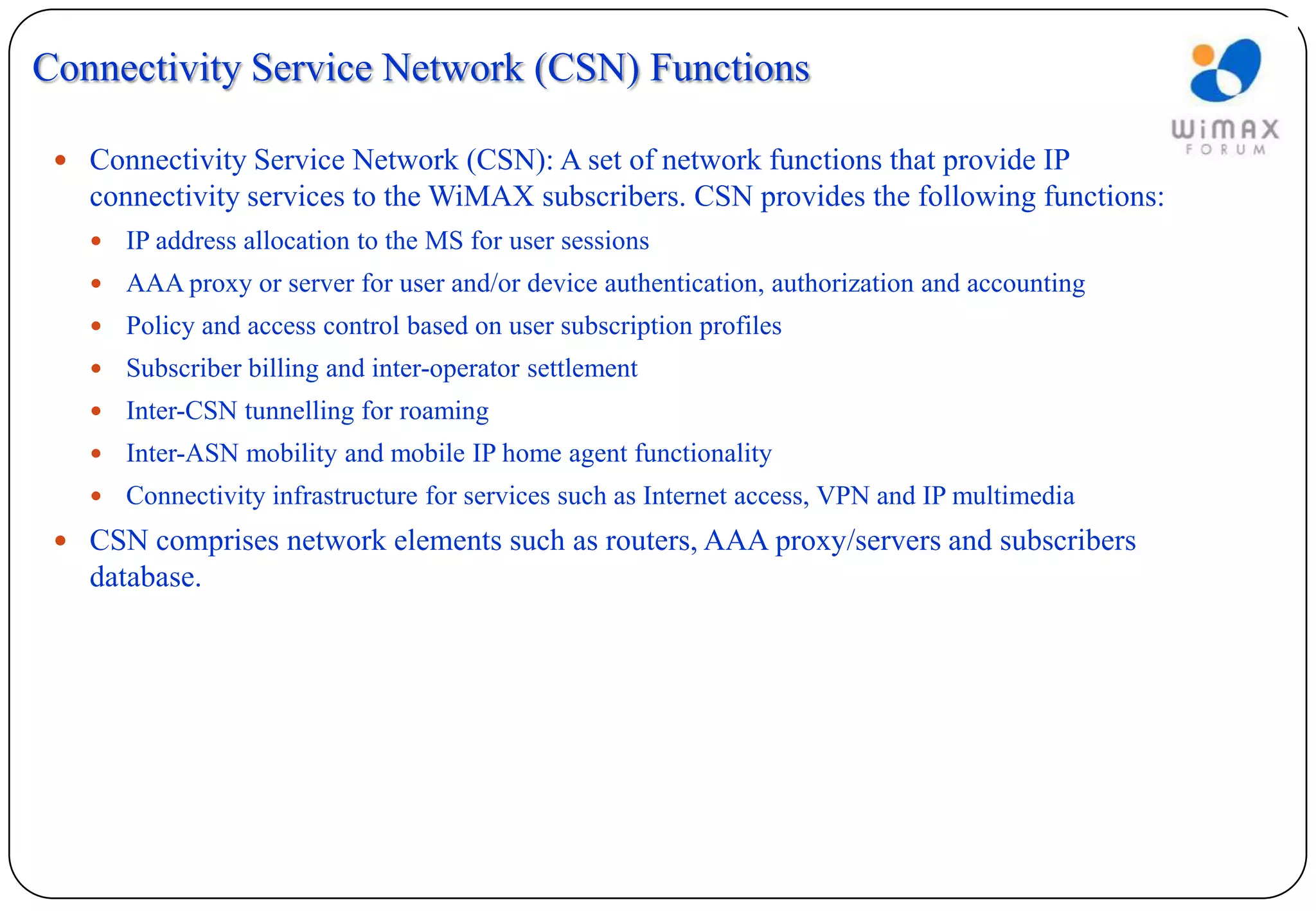 Connectivity Service Network (CSN) Functions

  Connectivity Service Network (CSN): A set of network functions that provide IP
   connectivity services to the WiMAX subscribers. CSN provides the following functions:
      IP address allocation to the MS for user sessions
      AAA proxy or server for user and/or device authentication, authorization and accounting
      Policy and access control based on user subscription profiles
      Subscriber billing and inter-operator settlement
      Inter-CSN tunnelling for roaming
      Inter-ASN mobility and mobile IP home agent functionality
      Connectivity infrastructure for services such as Internet access, VPN and IP multimedia
  CSN comprises network elements such as routers, AAA proxy/servers and subscribers
   database.
 