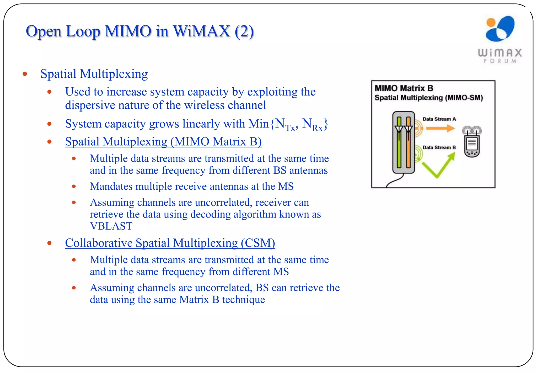 Open Loop MIMO in WiMAX (2)

   Spatial Multiplexing
        Used to increase system capacity by exploiting the
         dispersive nature of the wireless channel
        System capacity grows linearly with Min{NTx, NRx}
        Spatial Multiplexing (MIMO Matrix B)
             Multiple data streams are transmitted at the same time
              and in the same frequency from different BS antennas
             Mandates multiple receive antennas at the MS
             Assuming channels are uncorrelated, receiver can
              retrieve the data using decoding algorithm known as
              VBLAST
        Collaborative Spatial Multiplexing (CSM)
             Multiple data streams are transmitted at the same time
              and in the same frequency from different MS
             Assuming channels are uncorrelated, BS can retrieve the
              data using the same Matrix B technique
 
