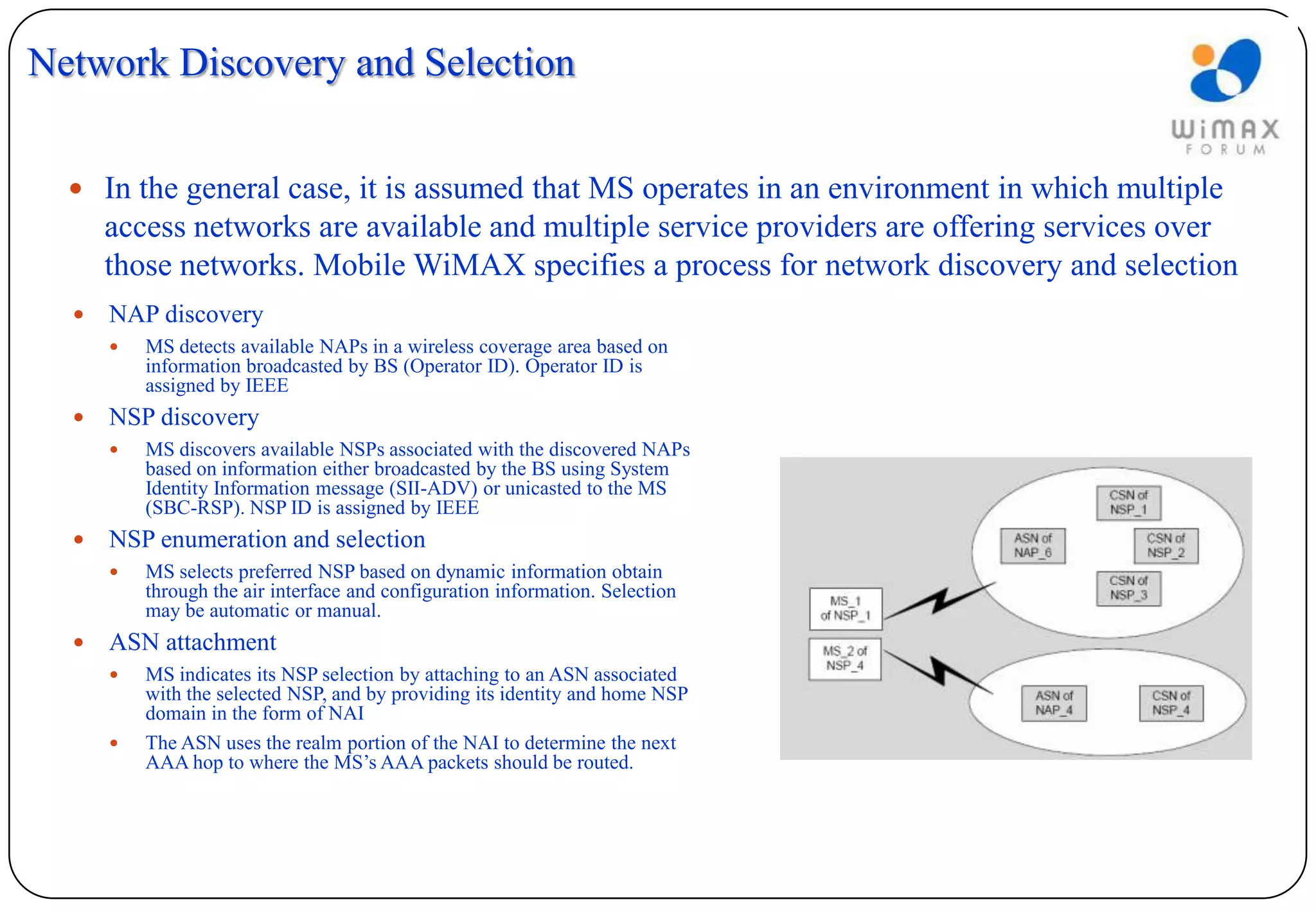Network Discovery and Selection


   In the general case, it is assumed that MS operates in an environment in which multiple
      access networks are available and multiple service providers are offering services over
      those networks. Mobile WiMAX specifies a process for network discovery and selection
     NAP discovery
         MS detects available NAPs in a wireless coverage area based on
          information broadcasted by BS (Operator ID). Operator ID is
          assigned by IEEE
     NSP discovery
         MS discovers available NSPs associated with the discovered NAPs
          based on information either broadcasted by the BS using System
          Identity Information message (SII-ADV) or unicasted to the MS
          (SBC-RSP). NSP ID is assigned by IEEE
     NSP enumeration and selection
         MS selects preferred NSP based on dynamic information obtain
          through the air interface and configuration information. Selection
          may be automatic or manual.
     ASN attachment
         MS indicates its NSP selection by attaching to an ASN associated
          with the selected NSP, and by providing its identity and home NSP
          domain in the form of NAI
         The ASN uses the realm portion of the NAI to determine the next
          AAA hop to where the MS’s AAA packets should be routed.
 