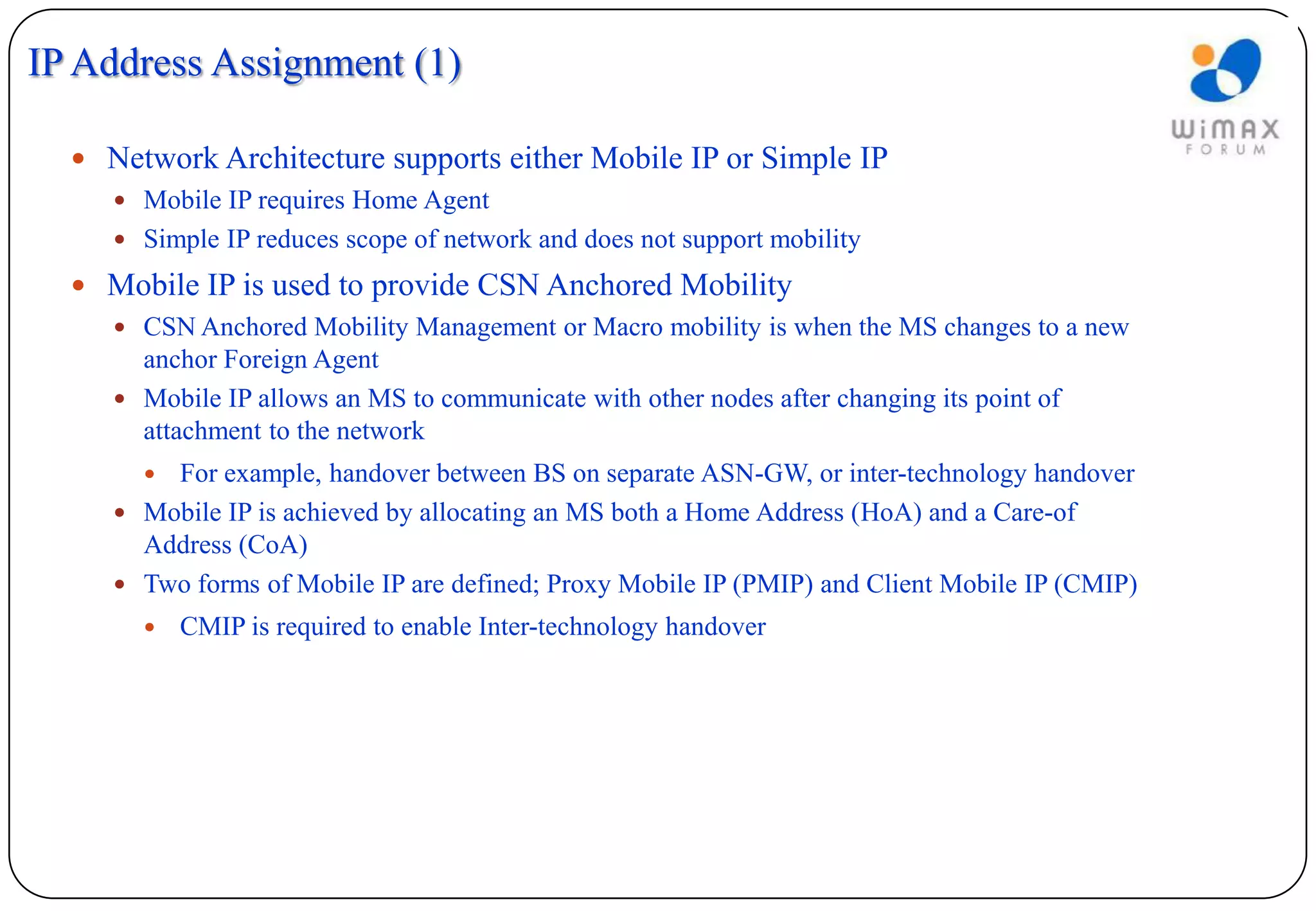 IP Address Assignment (1)

   Network Architecture supports either Mobile IP or Simple IP
     Mobile IP requires Home Agent
     Simple IP reduces scope of network and does not support mobility

   Mobile IP is used to provide CSN Anchored Mobility
     CSN Anchored Mobility Management or Macro mobility is when the MS changes to a new
      anchor Foreign Agent
     Mobile IP allows an MS to communicate with other nodes after changing its point of
      attachment to the network
        For example, handover between BS on separate ASN-GW, or inter-technology handover
      Mobile IP is achieved by allocating an MS both a Home Address (HoA) and a Care-of
       Address (CoA)
      Two forms of Mobile IP are defined; Proxy Mobile IP (PMIP) and Client Mobile IP (CMIP)
           CMIP is required to enable Inter-technology handover
 