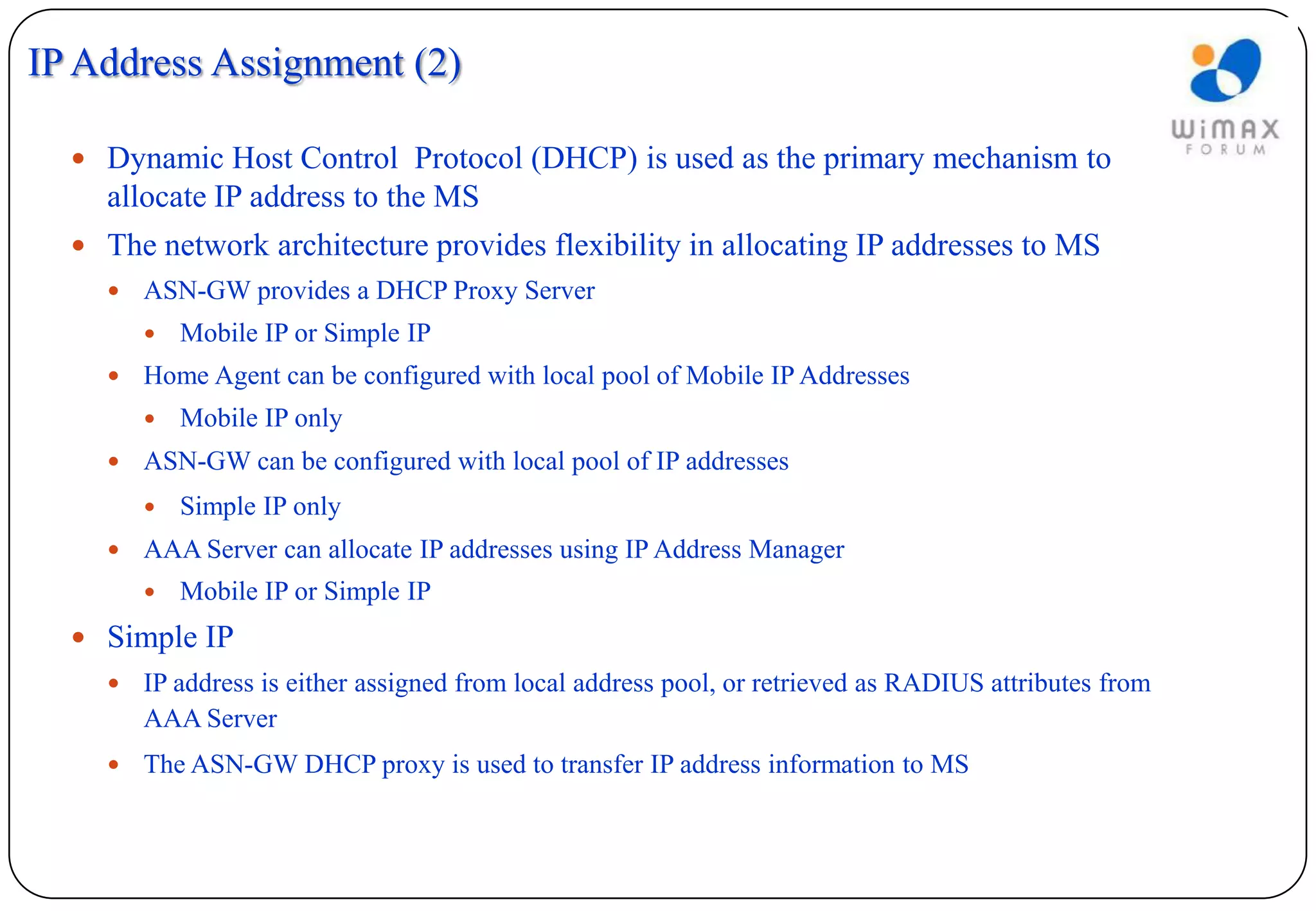 IP Address Assignment (2)

   Dynamic Host Control Protocol (DHCP) is used as the primary mechanism to
    allocate IP address to the MS
   The network architecture provides flexibility in allocating IP addresses to MS
       ASN-GW provides a DHCP Proxy Server
           Mobile IP or Simple IP
       Home Agent can be configured with local pool of Mobile IP Addresses
           Mobile IP only
       ASN-GW can be configured with local pool of IP addresses
           Simple IP only
       AAA Server can allocate IP addresses using IP Address Manager
           Mobile IP or Simple IP
   Simple IP
       IP address is either assigned from local address pool, or retrieved as RADIUS attributes from
        AAA Server
       The ASN-GW DHCP proxy is used to transfer IP address information to MS
 